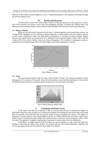 Design Test-bed for assessing load utilising using Multicast Forwarding Approach in Wireless Mesh
www.iosrjournals.org 39 | Page
detection so that when an acknowledgment is lost, a retransmitted packet is not needlessly forwarded through
the network multiple times.
IV. Results and Discussion
All data traffic is either from mesh nodes to Routers or through gateways or from gateway to source
node. This is because the scenario used in fig.2 for exchanging messages in between the different nodes and
obtaining Load and battery lifetime results from the NS2[] Simulator and discussed in following subsections.
4.1. Battery Lifetime
When our test-bed network operated with the layer 3 acknowledgments and retransmission scheme, the
average WMNs topologies are also expected to change frequently, as node mobility will move nodes in and out
of other nodes’ transmission ranges and under these circumstances we calculate the battery lifetime. Battery
lifetime over a Mesh Nodes was measured as 19 % (Minimum) and maximum lifetime remains 100 % and fall
in below 80%.This is due to fading, losses and wireless Propagation. The variability in propagation creates a
significant level of inherent packet loss with which higher layers must be prepared to cope [1].
Fig.3: Battery Lifetime
4.2. Load
The experimental network under test used a fixed number of nodes. The experiment applied in mesh
topologies for 0.1 seconds to 150 seconds. Since the load captures at every node that participates in the network
and find that load of network is minimum against the previous work and shown in the figure.
Fig.4: Load in between Mesh Nodes
V. Conclusion and Future Work
In this paper a test-bed for evaluating an 802.11 wireless mesh network. In preliminary analysis of
information from runs of the test-bed, we've measured the Battery life introduced by the mesh nodes and located
that even beneath a full load and with none special quality of service handling, the network will support an
information or packet delivery with acknowledgment system. For WMNs, Battery life and load are major issues.
AODV protocol conjointly provides reliable state synchronization in presence of load among the nodes in mesh
networks. This approach is capable of configuring a minimum of various nodes with even distribution.
In the future, we might conjointly wish to enhance our security measure, to stop a malicious node from
holding or exhausting the address area. Further, for wireless network with location-dependent contention, the
Cross-layer support at the network and MAC layer ought to be adopted.
 