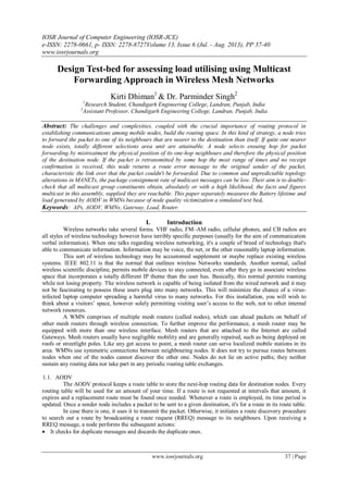 IOSR Journal of Computer Engineering (IOSR-JCE)
e-ISSN: 2278-0661, p- ISSN: 2278-8727Volume 13, Issue 6 (Jul. - Aug. 2013), PP 37-40
www.iosrjournals.org
www.iosrjournals.org 37 | Page
Design Test-bed for assessing load utilising using Multicast
Forwarding Approach in Wireless Mesh Networks
Kirti Dhiman1
& Dr. Parminder Singh2
1
Research Student, Chandigarh Engineering College, Landran, Punjab, India
2
Assistant Professor, Chandigarh Engineering College, Landran, Punjab, India
Abstract: The challenges and complexities, coupled with the crucial importance of routing protocol in
establishing communications among mobile nodes, build the routing space. In this kind of strategy, a node tries
to forward the packet to one of its neighbours that are nearer to the destination than itself. If quite one nearer
node exists, totally different selections area unit are attainable. A node selects ensuing hop for packet
forwarding by mistreatment the physical position of its one-hop neighbours and therefore the physical position
of the destination node. If the packet is retransmitted by some hop the most range of times and no receipt
confirmation is received, this node returns a route error message to the original sender of the packet,
characteristic the link over that the packet couldn't be forwarded. Due to common and unpredictable topology
alterations in MANETs, the package consignment rate of multicast messages can be low. Their aim is to double-
check that all multicast group constituents obtain, absolutely or with a high likelihood, the facts and figures
multicast in this assembly, supplied they are reachable. This paper separately measures the Battery lifetime and
load generated by AODV in WMNs because of node quality victimization a simulated test bed.
Keywords: APs, AODV, WMNs, Gateway, Load, Router.
I. Introduction
Wireless networks take several forms. VHF radio, FM–AM radio, cellular phones, and CB radios are
all styles of wireless technology however have terribly specific purposes (usually for the aim of communication
verbal information). When one talks regarding wireless networking, it's a couple of breed of technology that's
able to communicate information. Information may be voice, the net, or the other reasonably laptop information.
This sort of wireless technology may be accustomed supplement or maybe replace existing wireless
systems. IEEE 802.11 is that the normal that outlines wireless Networks standards. Another normal, called
wireless scientific discipline, permits mobile devices to stay connected, even after they go in associate wireless
space that incorporates a totally different IP theme than the user has. Basically, this normal permits roaming
while not losing property. The wireless network is capable of being isolated from the wired network and it may
not be fascinating to possess these users plug into many networks. This will minimize the chance of a virus-
infected laptop computer spreading a harmful virus to many networks. For this installation, you will wish to
think about a visitors’ space, however solely permitting visiting user’s access to the web, not to other internal
network resources.
A WMN comprises of multiple mesh routers (called nodes), which can ahead packets on behalf of
other mesh routers through wireless connection. To further improve the performance, a mesh router may be
equipped with more than one wireless interface. Mesh routers that are attached to the Internet are called
Gateways. Mesh routers usually have negligible mobility and are generally repaired, such as being deployed on
roofs or streetlight poles. Like any get access to point, a mesh router can serve localized mobile stations in its
area. WMNs use symmetric connections between neighbouring nodes. It does not try to pursue routes between
nodes when one of the nodes cannot discover the other one. Nodes do not lie on active paths; they neither
sustain any routing data nor take part in any periodic routing table exchanges.
1.1. AODV
The AODV protocol keeps a route table to store the next-hop routing data for destination nodes. Every
routing table will be used for an amount of your time. If a route is not requested at intervals that amount, it
expires and a replacement route must be found once needed. Whenever a route is employed, its time period is
updated. Once a sender node includes a packet to be sent to a given destination, it's for a route in its route table.
In case there is one, it uses it to transmit the packet. Otherwise, it initiates a route discovery procedure
to search out a route by broadcasting a route request (RREQ) message to its neighbours. Upon receiving a
RREQ message, a node performs the subsequent actions:
 It checks for duplicate messages and discards the duplicate ones.
 
