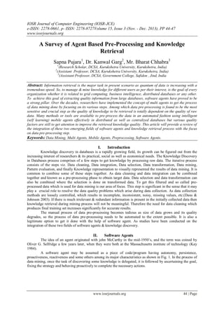 IOSR Journal of Computer Engineering (IOSR-JCE)
e-ISSN: 2278-0661, p- ISSN: 2278-8727Volume 15, Issue 3 (Nov. - Dec. 2013), PP 44-47
www.iosrjournals.org
www.iosrjournals.org 44 | Page
A Survey of Agent Based Pre-Processing and Knowledge
Retrieval
Sapna Pujara1
, Dr. Kanwal Garg2
, Mr. Bharat Chhabra3
1
(Research Scholar, DCSA, Kurukshetra University, Kurukshetra, India)
2
(Assistant Professor, DCSA, Kurukshetra University, Kurukshetra, India)
3
(Assistant Professor, DCSA, Government College, Safidon , Jind, India
Abstract: Information retrieval is the major task in present scenario as quantum of data is increasing with a
tremendous speed. So, to manage & mine knowledge for different users as per their interest, is the goal of every
organization whether it is related to grid computing, business intelligence, distributed databases or any other.
To achieve this goal of extracting quality information from large databases, software agents have proved to be
a strong pillar. Over the decades, researchers have implemented the concept of multi agents to get the process
of data mining done by focusing on its various steps. Among which data pre-processing is found to be the most
sensitive and crucial step as the quality of knowledge to be retrieved is totally dependent on the quality of raw
data. Many methods or tools are available to pre-process the data in an automated fashion using intelligent
(self learning) mobile agents effectively in distributed as well as centralized databases but various quality
factors are still to get attention to improve the retrieved knowledge quality. This article will provide a review of
the integration of these two emerging fields of software agents and knowledge retrieval process with the focus
on data pre-processing step.
Keywords: Data Mining, Multi Agents, Mobile Agents, Preprocessing, Software Agents.
I. Introduction
Knowledge discovery in databases is a rapidly growing field, its growth can be figured out from the
increasing interest of researchers & its practical, social as well as economical needs. The Knowledge Discovery
in Databases process comprises of a few steps to get knowledge by processing raw data. The iterative process
consists of the steps viz. Data cleaning, Data integration, Data selection, Data transformation, Data mining,
Pattern evaluation, and finally Knowledge representation to visually represented the results of data mining. It is
common to combine some of these steps together. As data cleaning and data integration can be combined
together and known as a pre-processing phase to obtain target data. Data selection and data transformation can
also be combined where the selection is done on transformed data. To get this filtered and so called pre-
processed data which is used for data mining is our area of focus. This step is significant in the sense that it may
play a crucial role to resolve the data quality problems which arise during data collection. As data collection
methods are loosely controlled, which results in incomplete, inconsistent, noisy, missing values, etc.(Dasu &
Johnson 2003). If there is much irrelevant & redundant information is present in the initially collected data then
knowledge retrieval during mining process will not be meaningful. Therefore the need for data cleaning which
produces final training set increases significantly for accurate results.
The manual process of data pre-processing becomes tedious as size of data grows and its quality
degrades, so the process of data pre-processing needs to be automated to the extent possible. It is also a
legitimate option to get it done with the help of software agent. As studies have been conducted on the
integration of these two fields of software agents & knowledge discovery.
II. Software Agents
The idea of an agent originated with john McCarthy in the mid-1950’s, and the term was coined by
Oliver G. Selfridge a few years later, when they were both at the Massachusetts institute of technology (Kay
1984).
A software agent may be assumed as a piece of code/program having autonomy, persistence,
proactiveness, reactiveness and some others among its major characteristics as shown in Fig. 1. In the process of
data mining, once the task of discovering some knowledge is delegated, it is followed by ascertaining the goal,
fixing the strategy and behaving proactively to complete the necessary actions.
 