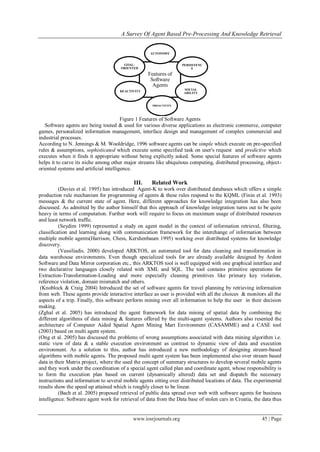 A Survey Of Agent Based Pre-Processing And Knowledge Retrieval
www.iosrjournals.org 45 | Page
Figure 1 Features of Software Agents
Software agents are being touted & used for various diverse applications as electronic commerce, computer
games, personalized information management, interface design and management of complex commercial and
industrial processes.
According to N. Jennings & M. Wooldridge, 1996 software agents can be simple which execute on pre-specified
rules & assumptions, sophisticated which execute some specified task on user's request and predictive which
executes when it finds it appropriate without being explicitly asked. Some special features of software agents
helps it to carve its niche among other major streams like ubiquitous computing, distributed processing, object-
oriented systems and artificial intelligence.
III. Related Work
(Davies et al. 1995) has introduced Agent-K to work over distributed databases which offers a simple
production rule mechanism for programming of agents & these rules respond to the KQML (Finin et al. 1993)
messages & the current state of agent. Here, different approaches for knowledge integration has also been
discussed. As admitted by the author himself that this approach of knowledge integration turns out to be quite
heavy in terms of computation. Further work will require to focus on maximum usage of distributed resources
and least network traffic.
(Seydim 1999) represented a study on agent model in the context of information retrieval, filtering,
classification and learning along with communication framework for the interchange of information between
multiple mobile agents(Harrison, Chess, Kershenbaum 1995) working over distributed systems for knowledge
discovery.
(Vassiliadis. 2000) developed ARKTOS, an automated tool for data cleaning and transformation in
data warehouse environments. Even though specialized tools for are already available designed by Ardent
Software and Data Mirror corporation etc., this ARKTOS tool is well equipped with one graphical interface and
two declarative languages closely related with XML and SQL. The tool contains primitive operations for
Extraction-Transformation-Loading and more especially cleaning primitives like primary key violation,
reference violation, domain mismatch and others.
(Knoblock & Craig 2004) Introduced the set of software agents for travel planning by retrieving information
from web. These agents provide interactive interface as user is provided with all the choices & monitors all the
aspects of a trip. Finally, this software perform mining over all information to help the user in their decision
making.
(Zghal et al. 2005) has introduced the agent framework for data mining of spatial data by combining the
different algorithms of data mining & features offered by the multi-agent systems. Authors also resented the
architecture of Computer Aided Spatial Agent Mining Mart Environment (CASAMME) and a CASE tool
(2003) based on multi agent system.
(Ong et al. 2005) has discussed the problems of wrong assumptions associated with data mining algorithm i.e.
static view of data & a stable execution environment as contrast to dynamic view of data and execution
environment. As a solution to this, author has introduced a new methodology of designing stream-based
algorithms with mobile agents. The proposed multi agent system has been implemented also over stream based
data in their Matrix project, where the used the concept of summary structures to develop several mobile agents
and they work under the coordination of a special agent called plan and coordinate agent, whose responsibility is
to form the execution plan based on current (dynamically altered) data set and dispatch the necessary
instructions and information to several mobile agents sitting over distributed locations of data. The experimental
results show the speed up attained which is roughly closer to be linear.
(Bach et al. 2005) proposed retrieval of public data spread over web with software agents for business
intelligence. Software agent work for retrieval of data from the Data base of stolen cars in Croatia, the data thus
Features of
Software
Agents
AUTONOMY
PERSISTENC
E
SOCIAL
ABILITY
PROACTIVITY
REACTIVITY
GOAL-
ORIENTED
 