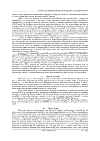 A Survey Of Agent Based Pre-Processing And Knowledge Retrieval
www.iosrjournals.org 46 | Page
collected is also analyzed and various reports are prepared stating risk involved in different classes and brands
of cars to help for better decision making in insurance company.
(Nurmi. 2005) has presented an architecture for distributed data pre-processing. Although the
approaches for the development of the context aware application mobile agents may be implemented at
application level or middleware level, the architecture proposed by the author enlightens and take the advantage
of both levels. The intelligent agents described under this architecture does the sensing of data and then to
preprocess the collected data, pattern recognition techniques like handling missing values, outlier removal and
normalization etc. are implemented. The architecture framework presented by the authors is initiated with
recognition phase, followed by decision making phase. Authors emphasis on the first phase which actually
includes several subtasks like feature extraction, feature selection, classification etc. Even though, at first glance
the architecture seems to focus on just preprocessing phase whereas it is also claimed that it may actually be
implemented over distributed ubiquitous environment with a little touch to interface.
(Tudor et al. 2009) has emphasized the use of software agents to figure out the relevant information so
that academic organizations may focus their activities on improving management quality by using knowledge.
Here data mining & software agents are combined to work on knowledge management in academic environment
with the help of multiple agents at multiple levels(educational, research, administrative, secretarial, others).
(Moemeng et al. 2010) has introduced an agent-based distributed data mining platform named i-Analyst
consisting of software packages & development kit for the improved performance of data mining algorithms by
maintaining security & privacy of the data. The example results itself reveals the significance of the agents in
enhancing the execution performance.
(Singh et al. 2011) discussed & compared five agent development toolkits: JADE, VOYAGER, ZEUS,
AGLET & ANCHOR developed by different groups. The comparison has been drawn on the basis of standards
followed, security mechanism, agent mobility and migration scheme etc. Authors deduced that Jade (open
source) agent development toolkit is most balanced toolkit. Voyager is a commercial tool, Anchor provides
good security, Aglet lacks security and scalability but these three doesn’t comply with FIPA standards. On the
other hand, Zeus supports FIPA standards but doesn’t provide agent mobility.
(Jayabrabu et al. 2012) proposed the automated process of data mining for better visualization with the
integration of multi-agent system to detect those new and hidden patterns which otherwise are not available to
less domain user (novice and specialist users). The automated clustering of relevant data set by these agents
leads to good input cluster to mine on, which ultimately returns the better correlated output which are visualized
by link charts instead of traditional data mining visualization methods like graphs, pie charts or histograms etc.
IV. Present Scenario
The success story of software agents is itself advocated by the above mentioned developments in the
field of data mining. Going through present applications of data mining & software agents as an integrated
technology, it is revealed that these fields are proving successful with their efficient outcomes or results.
Software agents are designed to perform data mining in various fields like travelling agents, academic
management, business intelligence, data-stream mining, distributed data mining & many more areas. Software
agents are also capable for collecting valuable data from the Web.
These strong features of software agents are exploited by researchers to achieve the specified goal
autonomously & in a predictive manner which is the demand of present customers who want to get knowledge
as much as possible for decision making. This increasing demand for better decision support is solved by
availability of knowledge discovery products, in the form of research prototypes developed at various
universities as well as software products from commercial vendors like WEKA, ORANGE and etc.
For this various authors presented various platforms for the designing of the different types of agents.
Many toolkits (JADE, AGLET, ZEUS & ANCHOR) are available which helps in development of software
agents.
V. Future Scope
The present situation strongly suggests that the use of intelligent mobile agents is inevitable for the
achievement of rationale outcomes in the field of data mining especially distributed one. The work carried on so
far by various researchers show the successful implementation of these software agents in unique domains like
academic, management and ubiquitous computing. Although the availability of different tools in market focus
on Extraction -Transformation-Loading including data cleaning primitives, each one having its own limitations
viz. limited transformation primitives, non-availability of impact analyzer, non-availability of optimizer to
prefer one efficiency criteria over the other. These open issues motivate the researchers to keep on putting hard
efforts for the balanced discovery of intelligent mobile agents based automated tools containing rich variety of
primitives for preprocessing and simple point and click type front end. Our future efforts will focus on
summarizing the specific problem areas during preprocessing using intelligent mobile agents. Our following
 