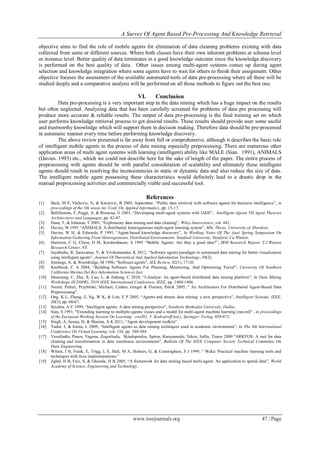 A Survey Of Agent Based Pre-Processing And Knowledge Retrieval
www.iosrjournals.org 47 | Page
objective aims to find the role of mobile agents for elimination of data cleaning problems existing with data
collected from same or different sources. Where both classes have their own inherent problems at schema level
or instance level. Better quality of data terminates in a good knowledge outcome since the knowledge discovery
is performed on the best quality of data. Other issues among multi-agent systems comes up during agent
selection and knowledge integration where some agents have to wait for others to finish their assignment. Other
objective focuses the assessment of the available automated tools of data pre-processing where all these will be
studied deeply and a comparative analysis will be performed on all those methods to figure out the best one.
VI. Conclusion
Data pre-processing is a very important step in the data mining which has a huge impact on the results
but often neglected. Analyzing data that has been carefully screened for problems of data pre processing will
produce more accurate & reliable results. The output of data pre-processing is the final training set on which
user performs knowledge retrieval process to get desired results. These results should provide user some useful
and trustworthy knowledge which will support them in decision making. Therefore data should be pre-processed
in automatic manner every time before performing knowledge discovery.
The above review presented is far away from full or comprehensive, although it describes the basic role
of intelligent mobile agents in the process of data mining especially preprocessing. There are numerous other
application areas of multi agent systems with learning (intelligent) ability like MALE (Sian. 1991), ANIMALS
(Davies. 1993) etc., which we could not describe here for the sake of length of the paper. The entire process of
preprocessing with agents should be with parallel consideration of scalability and ultimately these intelligent
agents should result in resolving the inconsistencies in static or dynamic data and also reduce the size of data.
The intelligent mobile agent possessing these characteristics would definitely lead to a drastic drop in the
manual preprocessing activities and commercially viable and successful tool.
References
[1] Bach, M P, Vlahovic, N, & Knezevic, B 2005, September, “Public data retrieval with software agents for business intelligence”, in
proceedings of the 5th wseas int. Conf. On Applied Informatics, pp. 15-17.
[2] Bellifemine, F, Poggi, A, & Rimassa, G 2001, “Developing multi-agent systems with JADE”, Intelligent Agents VII Agent Theories
Architectures and Languages, pp. 42-47.
[3] Dasu, T, & Johnson, T 2003, “Exploratory data mining and data cleaning”, Wiley-Interscience, vol. 442.
[4] Davies, W 1993 “ANIMALS: A distributed, heterogeneous multi-agent learning system”, MSc Thesis, University of Aberdeen.
[5] Davies, W H, & Edwards, P 1995, “Agent-based knowledge discovery”, In Working Notes Of The Aaai Spring Symposium On
Information Gathering From Heterogeneous, Distributed Environments. Stanford University, Stanford, Ca Winton.
[6] Harrison, C G, Chess, D M, Kershenbaum, A 1995 “Mobile Agents: Are they a good idea?”, IBM Research Report, T.J.Watson
Research Center, NY.
[7] Jayabrabu, R, Saravanan, V, & Vivekanandan, K 2012, “Software agents paradigm in automated data mining for better visualization
using intelligent agents”, Journal Of Theoretical And Applied Information Technology, 39(2).
[8] Jennings, N, & Wooldridge, M 1996, “Software agents”, IEE Review, 42(1), 17-20.
[9] Knoblock, C A 2004, “Building Software Agents For Planning, Monitoring, And Optimizing Travel”, University Of Southern
California Marina Del Rey Information Sciences Inst.
[10] Moemeng, C, Zhu, X, Cao, L, & Jiahang, C 2010, “I-Analyst: An agent-based distributed data mining platform”, In Data Mining
Workshops (ICDMW), 2010 IEEE International Conference, IEEE, pp. 1404-1406.
[11] Nurmi, Petteri, Przybilski, Michael, Linden, Greger & Floreen, Patrik 2005, " An Architecture For Distributed Agent-Based Data
Preprocessing".
[12] Ong, K L, Zhang, Z, Ng, W K, & Lim, E P 2005, “Agents and stream data mining: a new perspective”, Intelligent Systems, IEEE,
20(3), pp. 60-67.
[13] Seydim, A Y 1999, “Intelligent agents: A data mining perspective”, Southern Methodist University, Dallas.
[14] Sian, S 1991, "Extending learning to multiple agents: issues and a model for multi-agent machine learning (ma-ml)" , in proceedings
of the European Working Session On Learning - ewsl91, Y. Kodratroff (ed.), Springer- Verlag, 458-472.
[15] Singh, A, Juneja, D, & Sharma, A K 2011, “Agent development toolkits”.
[16] Tudor, I, & Ionita, L 2009, “Intelligent agents as data mining techniques used in academic environment”, In The 4th International
Conference On Virtual Learning ,vol. 156, pp. 380-384.
[17] Vassiliadis, Panos, Vagena, Zografoula, Skiadopoulos, Spiros, Karayannids, Nikos, Sellis, Timos 2000 "ARKTOS: A tool for data
cleaning and transformation in data warehouse environments", Bulletin Of The IEEE Computer Society Technical Committee On
Data Engineering.
[18] Witten, I H, Frank, E, Trigg, L E, Hall, M A, Holmes, G, & Cunningham, S J 1999, “ Weka: Practical machine learning tools and
techniques with Java implementations.”
[19] Zghal, H B, Faiz, S, & Ghezala, H B 2005, “A framework for data mining based multi-agent: An application to spatial data”, World
Academy of Science, Engineering and Technology.
 