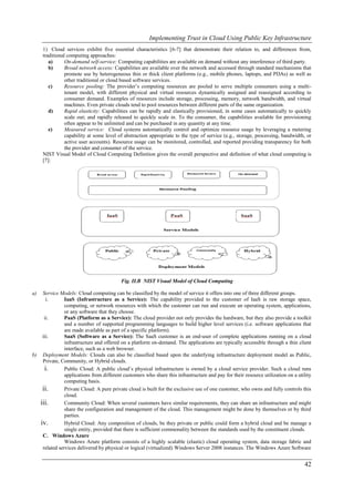 Implementing Trust in Cloud Using Public Key Infrastructure
     1) Cloud services exhibit five essential characteristics [6-7] that demonstrate their relation to, and differences from,
     traditional computing approaches:
        a)      On-demand self-service: Computing capabilities are available on demand without any interference of third party.
        b)      Broad network access: Capabilities are available over the network and accessed through standard mechanisms that
                promote use by heterogeneous thin or thick client platforms (e.g., mobile phones, laptops, and PDAs) as well as
                other traditional or cloud based software services.
        c)      Resource pooling: The provider’s computing resources are pooled to serve multiple consumers using a multi-
                tenant model, with different physical and virtual resources dynamically assigned and reassigned according to
                consumer demand. Examples of resources include storage, processing, memory, network bandwidth, and virtual
                machines. Even private clouds tend to pool resources between different parts of the same organization.
        d)      Rapid elasticity: Capabilities can be rapidly and elastically provisioned, in some cases automatically to quickly
                scale out; and rapidly released to quickly scale in. To the consumer, the capabilities available for provisioning
                often appear to be unlimited and can be purchased in any quantity at any time.
        e)      Measured service: Cloud systems automatically control and optimize resource usage by leveraging a metering
                capability at some level of abstraction appropriate to the type of service (e.g., storage, processing, bandwidth, or
                active user accounts). Resource usage can be monitored, controlled, and reported providing transparency for both
                the provider and consumer of the service.
     NIST Visual Model of Cloud Computing Definition gives the overall perspective and definition of what cloud computing is
     [7]:




                                          Fig. II.B NIST Visual Model of Cloud Computing

a)  Service Models: Cloud computing can be classified by the model of service it offers into one of three different groups.
      i.       IaaS (Infrastructure as a Service): The capability provided to the customer of IaaS is raw storage space,
               computing, or network resources with which the customer can run and execute an operating system, applications,
               or any software that they choose.
     ii.       PaaS (Platform as a Service): The cloud provider not only provides the hardware, but they also provide a toolkit
               and a number of supported programming languages to build higher level services (i.e. software applications that
               are made available as part of a specific platform).
    iii.       SaaS (Software as a Service): The SaaS customer is an end-user of complete applications running on a cloud
               infrastructure and offered on a platform on-demand. The applications are typically accessible through a thin client
               interface, such as a web browser.
b) Deployment Models: Clouds can also be classified based upon the underlying infrastructure deployment model as Public,
    Private, Community, or Hybrid clouds.
     i.        Public Cloud: A public cloud’s physical infrastructure is owned by a cloud service provider. Such a cloud runs
               applications from different customers who share this infrastructure and pay for their resource utilization on a utility
               computing basis.
    ii.        Private Cloud: A pure private cloud is built for the exclusive use of one customer, who owns and fully controls this
               cloud.
   iii.        Community Cloud: When several customers have similar requirements, they can share an infrastructure and might
               share the configuration and management of the cloud. This management might be done by themselves or by third
               parties.
   iv.         Hybrid Cloud: Any composition of clouds, be they private or public could form a hybrid cloud and be manage a
               single entity, provided that there is sufficient commonality between the standards used by the constituent clouds.
    C. Windows Azure
               Windows Azure platform consists of a highly scalable (elastic) cloud operating system, data storage fabric and
    related services delivered by physical or logical (virtualized) Windows Server 2008 instances. The Windows Azure Software


                                                                                                                                  42
 