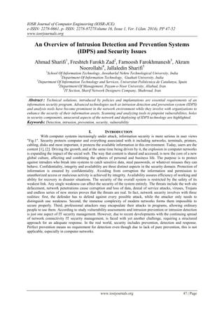 IOSR Journal of Computer Engineering (IOSR-JCE)
e-ISSN: 2278-0661, p- ISSN: 2278-8727Volume 16, Issue 1, Ver. I (Jan. 2014), PP 47-52
www.iosrjournals.org
www.iosrjournals.org 47 | Page
An Overview of Intrusion Detection and Prevention Systems
(IDPS) and Security Issues
Ahmad Sharifi1
, Freshteh Farokh Zad2
, Farnoosh Farokhmanesh3
, Akram
Noorollahi4
, Jallaledin Sharifi5
1
School Of Information Technology, Jawaharlal Nehru Technological University, India
2
Department Of Information Technology, Guahati University, India
3
Department Of Information Technology and Services, Universitat Politècnica de Catalunya, Spain
4
Department Of Management, Payam-e-Noor University, Aliabad, Iran
5
IT Section, Sharif Network Designers Company, Shahroud, Iran
Abstract : Technical solutions, introduced by policies and implantations are essential requirements of an
information security program. Advanced technologies such as intrusion detection and prevention system (IDPS)
and analysis tools have become prominent in the network environment while they involve with organizations to
enhance the security of their information assets. Scanning and analyzing tools to pinpoint vulnerabilities, holes
in security components, unsecured aspects of the network and deploying of IDPS technology are highlighted.
Keywords: Detection, intrusion, prevention, security, vulnerability
I. INTRODUCTION
With computer systems increasingly under attack, information security is more serious in user views
"Fig.1". Security protects computer and everything associated with it including networks, terminals, printers,
cabling, disks and most important, it protects the available information in this environment. Today, users are the
content [1], [2]. Driving the growth, and at the same time being driven by it, the explosion in computer networks
is expanding the impact of the social web. The way that content is shared and accessed, is now the core of a new
global culture, affecting and combining the spheres of personal and business life. The purpose is to protect
against intruders who break into systems to catch sensitive data, steal passwords, or whatever misuses they can
behave. Confidentiality, integrity and availability are three distinct aspects in the security domain. Protection of
information is ensured by confidentiality. Avoiding from corruption the information and permission to
unauthorized access or malicious activity is achieved by integrity. Availability assures efficiency of working and
ability for recovery in disaster situations. The security of the overall system is restricted by the safety of its
weakest link. Any single weakness can affect the security of the system entirely. The threats include the web site
defacement, network penetrations cause corruption and loss of data, denial of service attacks, viruses, Trojans
and endless series of new stories proves that the threats are real. In fact, network security involves with three
realities: first, the defender has to defend against every possible attack, while the attacker only needs to
distinguish one weakness. Second, the immense complexity of modern networks forms them impossible to
secure properly. Third, professional attackers may encapsulate their attacks in programs, allowing ordinary
people to use them. According to study vulnerability assessments and intrusion prevention or intrusion detection
is just one aspect of IT security management. However, due to recent developments with the continuing spread
of network connectivity IT security management, is faced with yet another challenge, requiring a structured
approach for an adequate response. In the real world, security includes prevention, detection and response.
Perfect prevention means no requirement for detection even though due to lack of pure prevention, this is not
applicable, especially in computer networks.
 