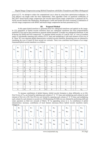 Digital Image Compression using Hybrid Transform with Kekre Transform and Other Orthogonal
www.iosrjournals.org 39 | Page
given in [17]. An attempt to reduce the computational cost is done by using these optimization techniques. In
[18] effective run length coder has been implemented. Their algorithm works on quantized coefficients of
DCT.DCT based fractal image compression and wavelet based fractal image compression is proposed in[19].
In[20] wavelet families like Daubechies, Biorthogonal, Coeflit and Symlet have been examined. Combination of
wavelet image compression with SPIHT and fractal image compression has been presented in [21].
III. Proposed Method
In this paper hybrid transform is generated from two orthogonal transforms and applied on the image.
In [22] generation of hybrid wavelet transform from two orthogonal transforms has been proposed.Kekre
transform [23]is used as base transform to generate hybrid transform. Consider two orthogonal transforms A and
B having size MxM and NxN respectively. To generate hybrid wavelet of A and B, first „m‟ rows of resultant
matrix is calculatedby repeating each column of a„N‟ times and multiplying it with each element of first row of
B. These „M‟ rows represent global characteristics in hybrid wavelet transform. Remaining rows are obtained by
translating the rows of matrix B from second row onwards. These rows contribute local features of an image.
Generated hybrid wavelet transform is as follows:
b11 … b1n b11 … b1n
….
b11 ….. b1n
b21 … b2n 0 0 0 ….. 0 … 0
0 0 0 b21 … b2n ….. 0 … 0
.
.
.
.
.
.
.
.
.
.
.
.
…..
.
.
.
.
.
.
0 0 0 0 0 0 . b21 … b2n
b31 … b3n 0 0 0 . 0 … 0
0 0 0 b31 … b3n . 0 … 0
.
.
.
.
.
.
.
.
.
.
.
.
.
.
.
.
.
.
.
0 0 0 0 0 0 . b31 … b3n
.
.
.
.
.
.
.
.
.
.
.
.
.
.
.
.
.
.
.
bn1 … bnn 0 0 0 . 0 0 0
0 0 0 bn1 … bnn . 0 0 0
.
.
.
.
.
.
.
.
.
.
.
.
.
.
.
.
.
.
.
0 0 0 0 0 0 . bn1 … bnn
To increase contribution of global features, hybrid wavelet formation is done differently as in [24].
First N rows of TAB are formed by repeating each column of „A‟ „N‟ times and multiplying each column by each
element of first row of B. Next M rows are formed by repeating each column of „A‟ N times and multiplying
each column by each element in second row of B.Remaining (N-2)M rows are obtained by performing shift and
rotate operation on third row onwards of Matrix „B‟ by appending zeroes to it. As contribution of global
characteristics increases, contribution of local features decreases.Above hybrid wavelet transform matrix
changes to
b11 … b1n b11
…
b1n
….
b11 …. b1n
b21 … b2n b21 … b2n
….
b21 …. b2n
a11
a21
.
.
.
am1
a11
a21
.
.
.
am1
a12
a22
.
.
.
am2
a12
a22
.
.
.
am
2
a1m
a2m
.
.
.
am
m
a1m
a2m
.
.
.
amm
a11
a21
.
.
am1
a11
a21
.
.
am1
a12
a22
.
.
am2
a12
a22
.
.
am2
a1m
a2m
.
.
amm
a1m
a2m
.
.
amm
a11
a21
.
.
am1
a11
a21
.
.
am1
a12
a22
.
.
am2
a12
a22
.
.
am2
a1m
a2m
.
.
amm
a1m
a2m
.
.
amm
 