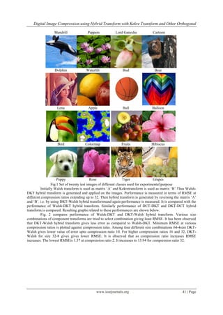 Digital Image Compression using Hybrid Transform with Kekre Transform and Other Orthogonal
www.iosrjournals.org 41 | Page
Mandrill Peppers Lord Ganesha Cartoon
Dolphin Waterlili Bud Bear
Lena Apple Ball Balloon
Bird Colormap Fruits Hibiscus
Puppy Rose Tiger Grapes
Fig.1 Set of twenty test images of different classes used for experimental purpose
Initially Walsh transform is used as matrix „A‟ and Kekretransform is used as matrix „B‟.Thus Walsh-
DKT hybrid transform is generated and applied on the images. Performance is measured in terms of RMSE at
different compression ratios extending up to 32. Then hybrid transform is generated by reversing the matrix „A‟
and „B‟. i.e. by using DKT-Walsh hybrid transformsand again performance is measured. It is compared with the
performance of Walsh-DKT hybrid transform. Similarly performance of DCT-DKT and DKT-DCT hybrid
transform is compared. Resulting graphs related to these performances are shown below.
Fig. 2 compares performance of Walsh-DKT and DKT-Walsh hybrid transform. Various size
combinations of component transforms are tried to select combination giving least RMSE. It has been observed
that DKT-Walsh hybrid transform gives less error as compared to Walsh-DKT. Minimum RMSE at various
compression ratios is plotted against compression ratio. Among four different size combinations 64-4size DKT-
Walsh gives lower value of error upto compression ratio 10. For higher compression ratios 16 and 32, DKT-
Walsh for size 32-8 gives gives lower RMSE. It is observed that as compression ratio increases RMSE
increases. The lowest RMSEis 1.57 at compression ratio 2. It increases to 13.94 for compression ratio 32.
 