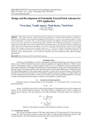 RESEARCH INVENTY: International Journal of Engineering and Science
ISSN: 2278-4721, Vol. 1, Issue 7 (November 2012), PP 46-50
www.researchinventy.com

Design and Development of Switchable Fractal Patch Antenna for
                      GPS Application
             1
                 Vivek Ram, 2Vandit Anjaria, 3Punit Boriya, 4Nirali Patel
                                                 1,
                                                   Asst. Prof. MEFGI
                                               2,3,4,
                                                    PG Student MEFGI




Abstract - This paper presents stacked fractal patch antenna for reducing radio frequency interference.
Mitigation of intentional and unintentional jamming of GPS signals is a must in the antenna design for robust
system performance. To achieve this, two fractal patch antennas with different radiation patterns are stacked
one over the other and they are selected using diode switching. This combination of features is packed in a
single antenna unit that can be a direct replacement of existing antennas. Fractal patch antenna is proposed to
reduce the size with miniaturization techniques, not only for the single element structure, but also in the stacked
design. The designs of fractal patch antenna operate at 1.776 GHz for Global Positioning System (GPS)
application. The fractal structure is introduced into the basic structure intended to reduce the frequency of
operation. Hence miniaturization can be achieved. Simulation has been performed using software package
Zeland IE3D.
Keywords: Patch Antenna, GPS, Fractal Patch Antenna.

                                                        INTRODUCTION
         Antenna is a key building in wireless communication and Global Positioning system since it was first
demonstrate in 1886 by Heinrich Hertz and its practical application by Guglielmo Marconi in 1901[l]. Future
trend in communication design is towards compact devices. Low cost of fabrication and low profile features,
attract many researchers to investigate the performance of parch antenna in various ways. Fractal geometries are
basically based on the shape found in nature and named such as Koch-island, Minko wski or Sierp inski-carpet.
The space-filling properties of the antenna make it possible to reveal a lower resonant frequency than the basic
structure [2]. The fractal can be done for several iterations until the frequency change is very small. Fractals can
be used to miniaturize patch elements as well as wire elements, due to their space filling properties. The space
concept of increasing the electrical length of a radiator can be applied to a patch element.

                                          I.      ANTENNA CONFIGURATION
        Basically, antenna is designed based on the wavelength, λ. It is well known that λ is given by the
following equation.
                                                 λ=c/fo   (1)
         where c is the light velocity and fo is the resonant frequency. Consequently, the size of the antenna will
increase as the resonant frequency decreases. The fractal antenna is designed such to obtain a smaller size
antenna that can operate at the same frequency. The width and length of the patch antenna are calculated as
follows:
                                                            c
                                               W 
                                                            ( r  1)
                                                      2 f0
                                                                2
                                                                  c
                                                      L
                                                           2 f 0  reff
                    Where εr is the dielectric constant εreff is the effective dielectric constant.

1.1 Fractal Patch Antenna
         Fig 1 shows the antenna structure 1.The basic patch antenna is 50.71mm long and 39.15mm wide with
a height of 2.4mm.The antenna structure is exteremely simple, yet offer good RF performance giving a single
resonant frequency. The microstrip patch antenna is fed with a coaxial feed at about (-10,17)mm.
                                                             46
 