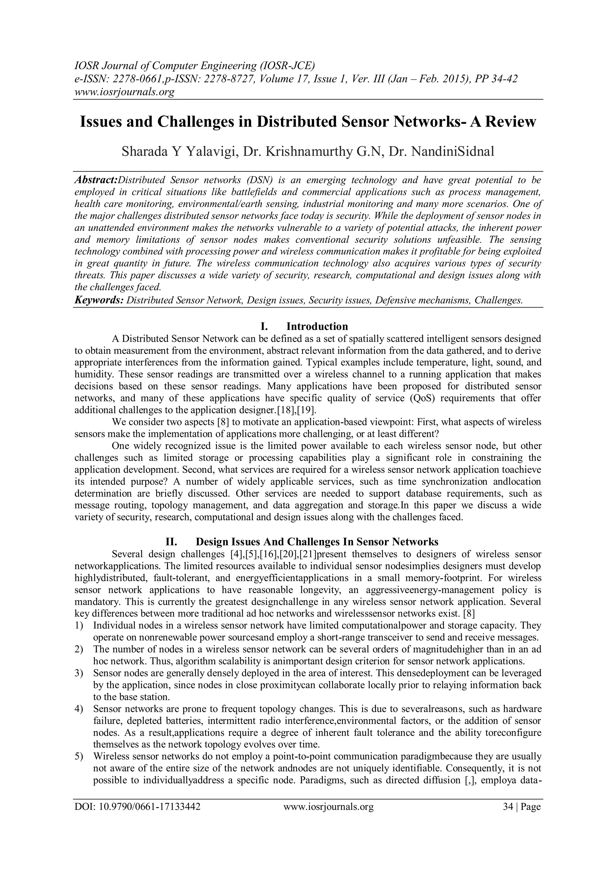 IOSR Journal of Computer Engineering (IOSR-JCE) e-ISSN: 2278-0661,p-ISSN: 2278-8727, Volume 17, Issue 1, Ver. III (Jan – Feb. 2015), PP 34-42 www.iosrjournals.org DOI: 10.9790/0661-17133442 www.iosrjournals.org 34 | Page Issues and Challenges in Distributed Sensor Networks- A Review Sharada Y Yalavigi, Dr. Krishnamurthy G.N, Dr. NandiniSidnal Abstract:Distributed Sensor networks (DSN) is an emerging technology and have great potential to be employed in critical situations like battlefields and commercial applications such as process management, health care monitoring, environmental/earth sensing, industrial monitoring and many more scenarios. One of the major challenges distributed sensor networks face today is security. While the deployment of sensor nodes in an unattended environment makes the networks vulnerable to a variety of potential attacks, the inherent power and memory limitations of sensor nodes makes conventional security solutions unfeasible. The sensing technology combined with processing power and wireless communication makes it profitable for being exploited in great quantity in future. The wireless communication technology also acquires various types of security threats. This paper discusses a wide variety of security, research, computational and design issues along with the challenges faced. Keywords: Distributed Sensor Network, Design issues, Security issues, Defensive mechanisms, Challenges. I. Introduction A Distributed Sensor Network can be defined as a set of spatially scattered intelligent sensors designed to obtain measurement from the environment, abstract relevant information from the data gathered, and to derive appropriate interferences from the information gained. Typical examples include temperature, light, sound, and humidity. These sensor readings are transmitted over a wireless channel to a running application that makes decisions based on these sensor readings. Many applications have been proposed for distributed sensor networks, and many of these applications have specific quality of service (QoS) requirements that offer additional challenges to the application designer.[18],[19]. We consider two aspects [8] to motivate an application-based viewpoint: First, what aspects of wireless sensors make the implementation of applications more challenging, or at least different? One widely recognized issue is the limited power available to each wireless sensor node, but other challenges such as limited storage or processing capabilities play a significant role in constraining the application development. Second, what services are required for a wireless sensor network application toachieve its intended purpose? A number of widely applicable services, such as time synchronization andlocation determination are briefly discussed. Other services are needed to support database requirements, such as message routing, topology management, and data aggregation and storage.In this paper we discuss a wide variety of security, research, computational and design issues along with the challenges faced. II. Design Issues And Challenges In Sensor Networks Several design challenges [4],[5],[16],[20],[21]present themselves to designers of wireless sensor networkapplications. The limited resources available to individual sensor nodesimplies designers must develop highlydistributed, fault-tolerant, and energyefficientapplications in a small memory-footprint. For wireless sensor network applications to have reasonable longevity, an aggressiveenergy-management policy is mandatory. This is currently the greatest designchallenge in any wireless sensor network application. Several key differences between more traditional ad hoc networks and wirelesssensor networks exist. [8] 1) Individual nodes in a wireless sensor network have limited computationalpower and storage capacity. They operate on nonrenewable power sourcesand employ a short-range transceiver to send and receive messages. 2) The number of nodes in a wireless sensor network can be several orders of magnitudehigher than in an ad hoc network. Thus, algorithm scalability is animportant design criterion for sensor network applications. 3) Sensor nodes are generally densely deployed in the area of interest. This densedeployment can be leveraged by the application, since nodes in close proximitycan collaborate locally prior to relaying information back to the base station. 4) Sensor networks are prone to frequent topology changes. This is due to severalreasons, such as hardware failure, depleted batteries, intermittent radio interference,environmental factors, or the addition of sensor nodes. As a result,applications require a degree of inherent fault tolerance and the ability toreconfigure themselves as the network topology evolves over time. 5) Wireless sensor networks do not employ a point-to-point communication paradigmbecause they are usually not aware of the entire size of the network andnodes are not uniquely identifiable. Consequently, it is not possible to individuallyaddress a specific node. Paradigms, such as directed diffusion [,], employa data- 