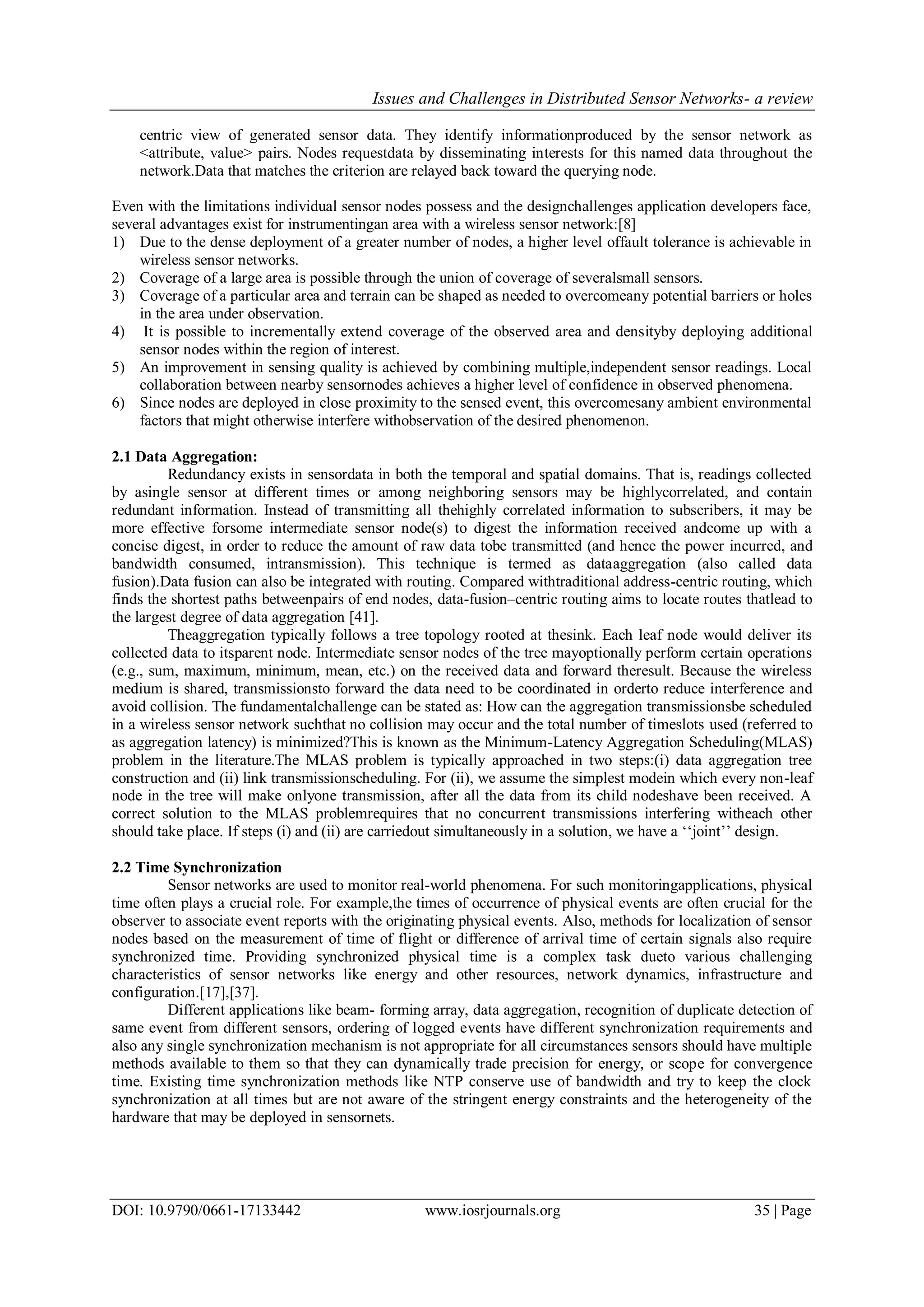 Issues and Challenges in Distributed Sensor Networks- a review DOI: 10.9790/0661-17133442 www.iosrjournals.org 35 | Page centric view of generated sensor data. They identify informationproduced by the sensor network as <attribute, value> pairs. Nodes requestdata by disseminating interests for this named data throughout the network.Data that matches the criterion are relayed back toward the querying node. Even with the limitations individual sensor nodes possess and the designchallenges application developers face, several advantages exist for instrumentingan area with a wireless sensor network:[8] 1) Due to the dense deployment of a greater number of nodes, a higher level offault tolerance is achievable in wireless sensor networks. 2) Coverage of a large area is possible through the union of coverage of severalsmall sensors. 3) Coverage of a particular area and terrain can be shaped as needed to overcomeany potential barriers or holes in the area under observation. 4) It is possible to incrementally extend coverage of the observed area and densityby deploying additional sensor nodes within the region of interest. 5) An improvement in sensing quality is achieved by combining multiple,independent sensor readings. Local collaboration between nearby sensornodes achieves a higher level of confidence in observed phenomena. 6) Since nodes are deployed in close proximity to the sensed event, this overcomesany ambient environmental factors that might otherwise interfere withobservation of the desired phenomenon. 2.1 Data Aggregation: Redundancy exists in sensordata in both the temporal and spatial domains. That is, readings collected by asingle sensor at different times or among neighboring sensors may be highlycorrelated, and contain redundant information. Instead of transmitting all thehighly correlated information to subscribers, it may be more effective forsome intermediate sensor node(s) to digest the information received andcome up with a concise digest, in order to reduce the amount of raw data tobe transmitted (and hence the power incurred, and bandwidth consumed, intransmission). This technique is termed as dataaggregation (also called data fusion).Data fusion can also be integrated with routing. Compared withtraditional address-centric routing, which finds the shortest paths betweenpairs of end nodes, data-fusion–centric routing aims to locate routes thatlead to the largest degree of data aggregation [41]. Theaggregation typically follows a tree topology rooted at thesink. Each leaf node would deliver its collected data to itsparent node. Intermediate sensor nodes of the tree mayoptionally perform certain operations (e.g., sum, maximum, minimum, mean, etc.) on the received data and forward theresult. Because the wireless medium is shared, transmissionsto forward the data need to be coordinated in orderto reduce interference and avoid collision. The fundamentalchallenge can be stated as: How can the aggregation transmissionsbe scheduled in a wireless sensor network suchthat no collision may occur and the total number of timeslots used (referred to as aggregation latency) is minimized?This is known as the Minimum-Latency Aggregation Scheduling(MLAS) problem in the literature.The MLAS problem is typically approached in two steps:(i) data aggregation tree construction and (ii) link transmissionscheduling. For (ii), we assume the simplest modein which every non-leaf node in the tree will make onlyone transmission, after all the data from its child nodeshave been received. A correct solution to the MLAS problemrequires that no concurrent transmissions interfering witheach other should take place. If steps (i) and (ii) are carriedout simultaneously in a solution, we have a „„joint‟‟ design. 2.2 Time Synchronization Sensor networks are used to monitor real-world phenomena. For such monitoringapplications, physical time often plays a crucial role. For example,the times of occurrence of physical events are often crucial for the observer to associate event reports with the originating physical events. Also, methods for localization of sensor nodes based on the measurement of time of flight or difference of arrival time of certain signals also require synchronized time. Providing synchronized physical time is a complex task dueto various challenging characteristics of sensor networks like energy and other resources, network dynamics, infrastructure and configuration.[17],[37]. Different applications like beam- forming array, data aggregation, recognition of duplicate detection of same event from different sensors, ordering of logged events have different synchronization requirements and also any single synchronization mechanism is not appropriate for all circumstances sensors should have multiple methods available to them so that they can dynamically trade precision for energy, or scope for convergence time. Existing time synchronization methods like NTP conserve use of bandwidth and try to keep the clock synchronization at all times but are not aware of the stringent energy constraints and the heterogeneity of the hardware that may be deployed in sensornets. 