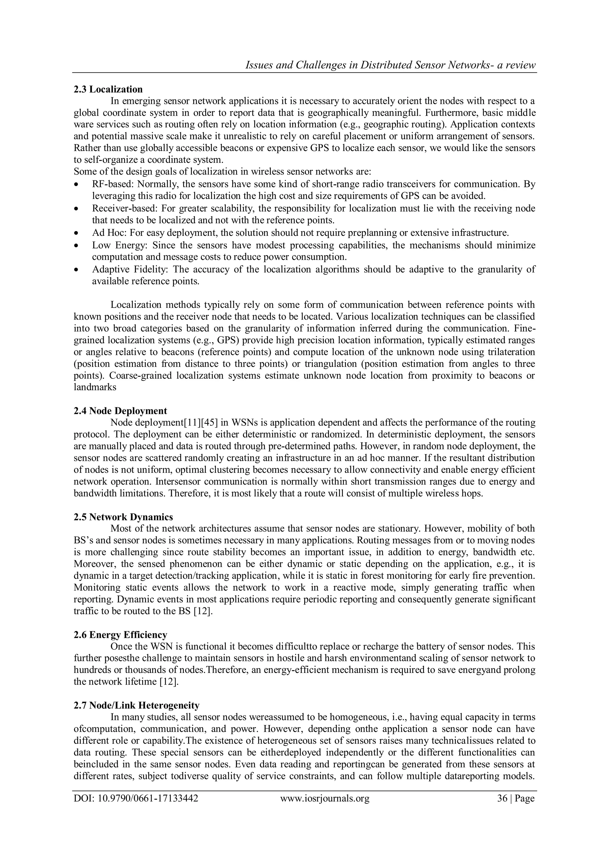 Issues and Challenges in Distributed Sensor Networks- a review DOI: 10.9790/0661-17133442 www.iosrjournals.org 36 | Page 2.3 Localization In emerging sensor network applications it is necessary to accurately orient the nodes with respect to a global coordinate system in order to report data that is geographically meaningful. Furthermore, basic middle ware services such as routing often rely on location information (e.g., geographic routing). Application contexts and potential massive scale make it unrealistic to rely on careful placement or uniform arrangement of sensors. Rather than use globally accessible beacons or expensive GPS to localize each sensor, we would like the sensors to self-organize a coordinate system. Some of the design goals of localization in wireless sensor networks are:  RF-based: Normally, the sensors have some kind of short-range radio transceivers for communication. By leveraging this radio for localization the high cost and size requirements of GPS can be avoided.  Receiver-based: For greater scalability, the responsibility for localization must lie with the receiving node that needs to be localized and not with the reference points.  Ad Hoc: For easy deployment, the solution should not require preplanning or extensive infrastructure.  Low Energy: Since the sensors have modest processing capabilities, the mechanisms should minimize computation and message costs to reduce power consumption.  Adaptive Fidelity: The accuracy of the localization algorithms should be adaptive to the granularity of available reference points. Localization methods typically rely on some form of communication between reference points with known positions and the receiver node that needs to be located. Various localization techniques can be classified into two broad categories based on the granularity of information inferred during the communication. Fine- grained localization systems (e.g., GPS) provide high precision location information, typically estimated ranges or angles relative to beacons (reference points) and compute location of the unknown node using trilateration (position estimation from distance to three points) or triangulation (position estimation from angles to three points). Coarse-grained localization systems estimate unknown node location from proximity to beacons or landmarks 2.4 Node Deployment Node deployment[11][45] in WSNs is application dependent and affects the performance of the routing protocol. The deployment can be either deterministic or randomized. In deterministic deployment, the sensors are manually placed and data is routed through pre-determined paths. However, in random node deployment, the sensor nodes are scattered randomly creating an infrastructure in an ad hoc manner. If the resultant distribution of nodes is not uniform, optimal clustering becomes necessary to allow connectivity and enable energy efficient network operation. Intersensor communication is normally within short transmission ranges due to energy and bandwidth limitations. Therefore, it is most likely that a route will consist of multiple wireless hops. 2.5 Network Dynamics Most of the network architectures assume that sensor nodes are stationary. However, mobility of both BS‟s and sensor nodes is sometimes necessary in many applications. Routing messages from or to moving nodes is more challenging since route stability becomes an important issue, in addition to energy, bandwidth etc. Moreover, the sensed phenomenon can be either dynamic or static depending on the application, e.g., it is dynamic in a target detection/tracking application, while it is static in forest monitoring for early fire prevention. Monitoring static events allows the network to work in a reactive mode, simply generating traffic when reporting. Dynamic events in most applications require periodic reporting and consequently generate significant traffic to be routed to the BS [12]. 2.6 Energy Efficiency Once the WSN is functional it becomes difficultto replace or recharge the battery of sensor nodes. This further posesthe challenge to maintain sensors in hostile and harsh environmentand scaling of sensor network to hundreds or thousands of nodes.Therefore, an energy-efficient mechanism is required to save energyand prolong the network lifetime [12]. 2.7 Node/Link Heterogeneity In many studies, all sensor nodes wereassumed to be homogeneous, i.e., having equal capacity in terms ofcomputation, communication, and power. However, depending onthe application a sensor node can have different role or capability.The existence of heterogeneous set of sensors raises many technicalissues related to data routing. These special sensors can be eitherdeployed independently or the different functionalities can beincluded in the same sensor nodes. Even data reading and reportingcan be generated from these sensors at different rates, subject todiverse quality of service constraints, and can follow multiple datareporting models. 