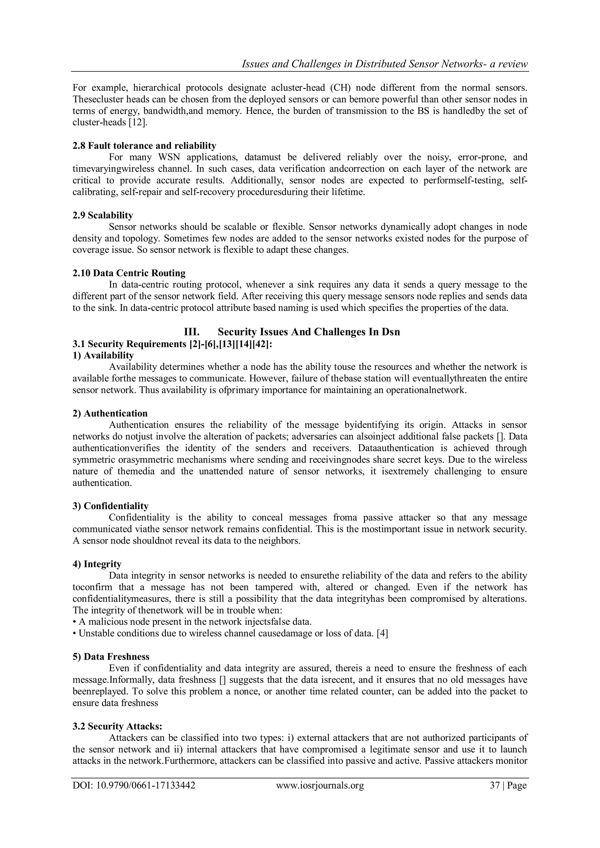 Issues and Challenges in Distributed Sensor Networks- a review DOI: 10.9790/0661-17133442 www.iosrjournals.org 37 | Page For example, hierarchical protocols designate acluster-head (CH) node different from the normal sensors. Thesecluster heads can be chosen from the deployed sensors or can bemore powerful than other sensor nodes in terms of energy, bandwidth,and memory. Hence, the burden of transmission to the BS is handledby the set of cluster-heads [12]. 2.8 Fault tolerance and reliability For many WSN applications, datamust be delivered reliably over the noisy, error-prone, and timevaryingwireless channel. In such cases, data verification andcorrection on each layer of the network are critical to provide accurate results. Additionally, sensor nodes are expected to performself-testing, self- calibrating, self-repair and self-recovery proceduresduring their lifetime. 2.9 Scalability Sensor networks should be scalable or flexible. Sensor networks dynamically adopt changes in node density and topology. Sometimes few nodes are added to the sensor networks existed nodes for the purpose of coverage issue. So sensor network is flexible to adapt these changes. 2.10 Data Centric Routing In data-centric routing protocol, whenever a sink requires any data it sends a query message to the different part of the sensor network field. After receiving this query message sensors node replies and sends data to the sink. In data-centric protocol attribute based naming is used which specifies the properties of the data. III. Security Issues And Challenges In Dsn 3.1 Security Requirements [2]-[6],[13][14][42]: 1) Availability Availability determines whether a node has the ability touse the resources and whether the network is available forthe messages to communicate. However, failure of thebase station will eventuallythreaten the entire sensor network. Thus availability is ofprimary importance for maintaining an operationalnetwork. 2) Authentication Authentication ensures the reliability of the message byidentifying its origin. Attacks in sensor networks do notjust involve the alteration of packets; adversaries can alsoinject additional false packets []. Data authenticationverifies the identity of the senders and receivers. Dataauthentication is achieved through symmetric orasymmetric mechanisms where sending and receivingnodes share secret keys. Due to the wireless nature of themedia and the unattended nature of sensor networks, it isextremely challenging to ensure authentication. 3) Confidentiality Confidentiality is the ability to conceal messages froma passive attacker so that any message communicated viathe sensor network remains confidential. This is the mostimportant issue in network security. A sensor node shouldnot reveal its data to the neighbors. 4) Integrity Data integrity in sensor networks is needed to ensurethe reliability of the data and refers to the ability toconfirm that a message has not been tampered with, altered or changed. Even if the network has confidentialitymeasures, there is still a possibility that the data integrityhas been compromised by alterations. The integrity of thenetwork will be in trouble when: • A malicious node present in the network injectsfalse data. • Unstable conditions due to wireless channel causedamage or loss of data. [4] 5) Data Freshness Even if confidentiality and data integrity are assured, thereis a need to ensure the freshness of each message.Informally, data freshness [] suggests that the data isrecent, and it ensures that no old messages have beenreplayed. To solve this problem a nonce, or another time related counter, can be added into the packet to ensure data freshness 3.2 Security Attacks: Attackers can be classified into two types: i) external attackers that are not authorized participants of the sensor network and ii) internal attackers that have compromised a legitimate sensor and use it to launch attacks in the network.Furthermore, attackers can be classified into passive and active. Passive attackers monitor 