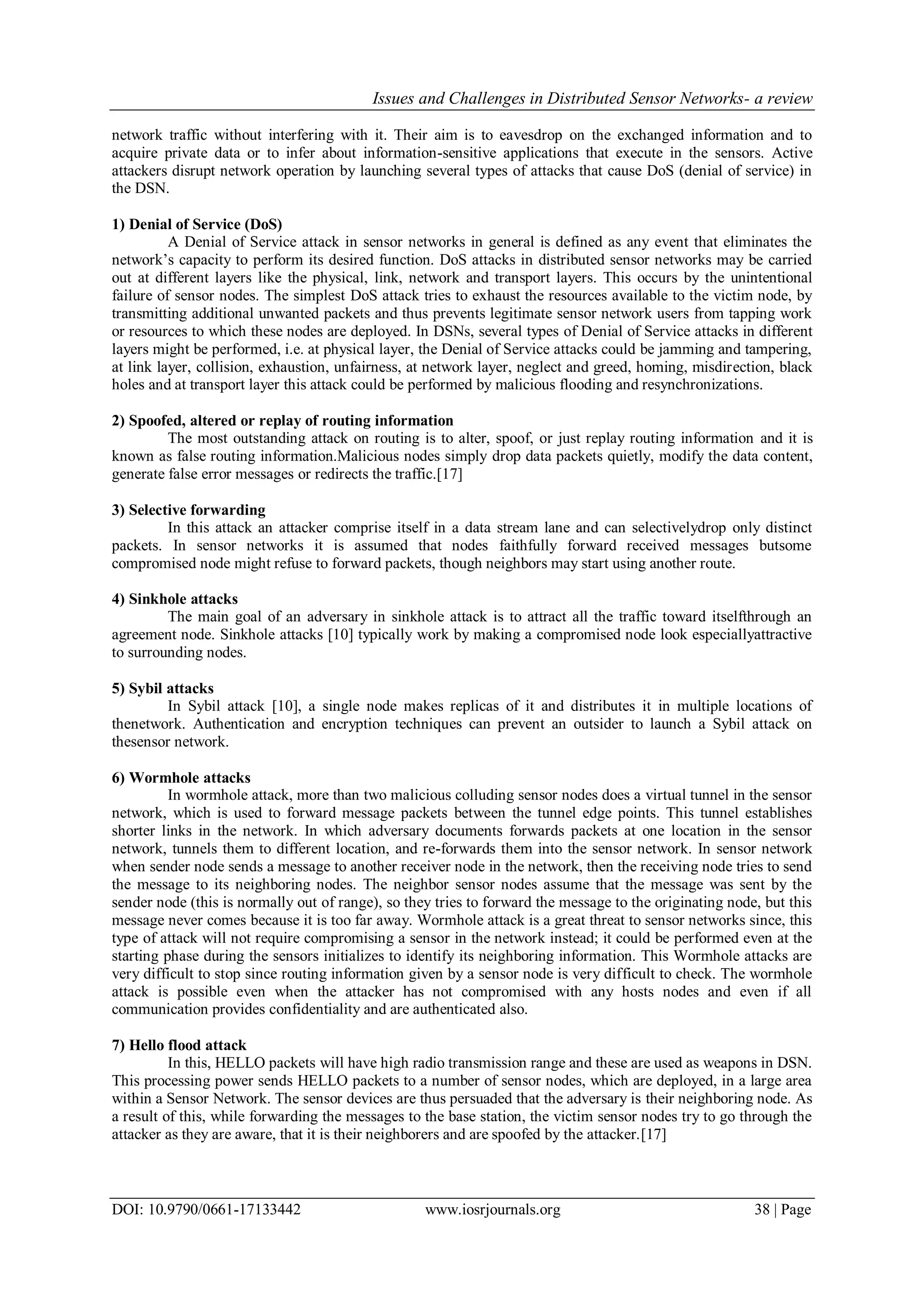 Issues and Challenges in Distributed Sensor Networks- a review DOI: 10.9790/0661-17133442 www.iosrjournals.org 38 | Page network traffic without interfering with it. Their aim is to eavesdrop on the exchanged information and to acquire private data or to infer about information-sensitive applications that execute in the sensors. Active attackers disrupt network operation by launching several types of attacks that cause DoS (denial of service) in the DSN. 1) Denial of Service (DoS) A Denial of Service attack in sensor networks in general is defined as any event that eliminates the network‟s capacity to perform its desired function. DoS attacks in distributed sensor networks may be carried out at different layers like the physical, link, network and transport layers. This occurs by the unintentional failure of sensor nodes. The simplest DoS attack tries to exhaust the resources available to the victim node, by transmitting additional unwanted packets and thus prevents legitimate sensor network users from tapping work or resources to which these nodes are deployed. In DSNs, several types of Denial of Service attacks in different layers might be performed, i.e. at physical layer, the Denial of Service attacks could be jamming and tampering, at link layer, collision, exhaustion, unfairness, at network layer, neglect and greed, homing, misdirection, black holes and at transport layer this attack could be performed by malicious flooding and resynchronizations. 2) Spoofed, altered or replay of routing information The most outstanding attack on routing is to alter, spoof, or just replay routing information and it is known as false routing information.Malicious nodes simply drop data packets quietly, modify the data content, generate false error messages or redirects the traffic.[17] 3) Selective forwarding In this attack an attacker comprise itself in a data stream lane and can selectivelydrop only distinct packets. In sensor networks it is assumed that nodes faithfully forward received messages butsome compromised node might refuse to forward packets, though neighbors may start using another route. 4) Sinkhole attacks The main goal of an adversary in sinkhole attack is to attract all the traffic toward itselfthrough an agreement node. Sinkhole attacks [10] typically work by making a compromised node look especiallyattractive to surrounding nodes. 5) Sybil attacks In Sybil attack [10], a single node makes replicas of it and distributes it in multiple locations of thenetwork. Authentication and encryption techniques can prevent an outsider to launch a Sybil attack on thesensor network. 6) Wormhole attacks In wormhole attack, more than two malicious colluding sensor nodes does a virtual tunnel in the sensor network, which is used to forward message packets between the tunnel edge points. This tunnel establishes shorter links in the network. In which adversary documents forwards packets at one location in the sensor network, tunnels them to different location, and re-forwards them into the sensor network. In sensor network when sender node sends a message to another receiver node in the network, then the receiving node tries to send the message to its neighboring nodes. The neighbor sensor nodes assume that the message was sent by the sender node (this is normally out of range), so they tries to forward the message to the originating node, but this message never comes because it is too far away. Wormhole attack is a great threat to sensor networks since, this type of attack will not require compromising a sensor in the network instead; it could be performed even at the starting phase during the sensors initializes to identify its neighboring information. This Wormhole attacks are very difficult to stop since routing information given by a sensor node is very difficult to check. The wormhole attack is possible even when the attacker has not compromised with any hosts nodes and even if all communication provides confidentiality and are authenticated also. 7) Hello flood attack In this, HELLO packets will have high radio transmission range and these are used as weapons in DSN. This processing power sends HELLO packets to a number of sensor nodes, which are deployed, in a large area within a Sensor Network. The sensor devices are thus persuaded that the adversary is their neighboring node. As a result of this, while forwarding the messages to the base station, the victim sensor nodes try to go through the attacker as they are aware, that it is their neighborers and are spoofed by the attacker.[17] 