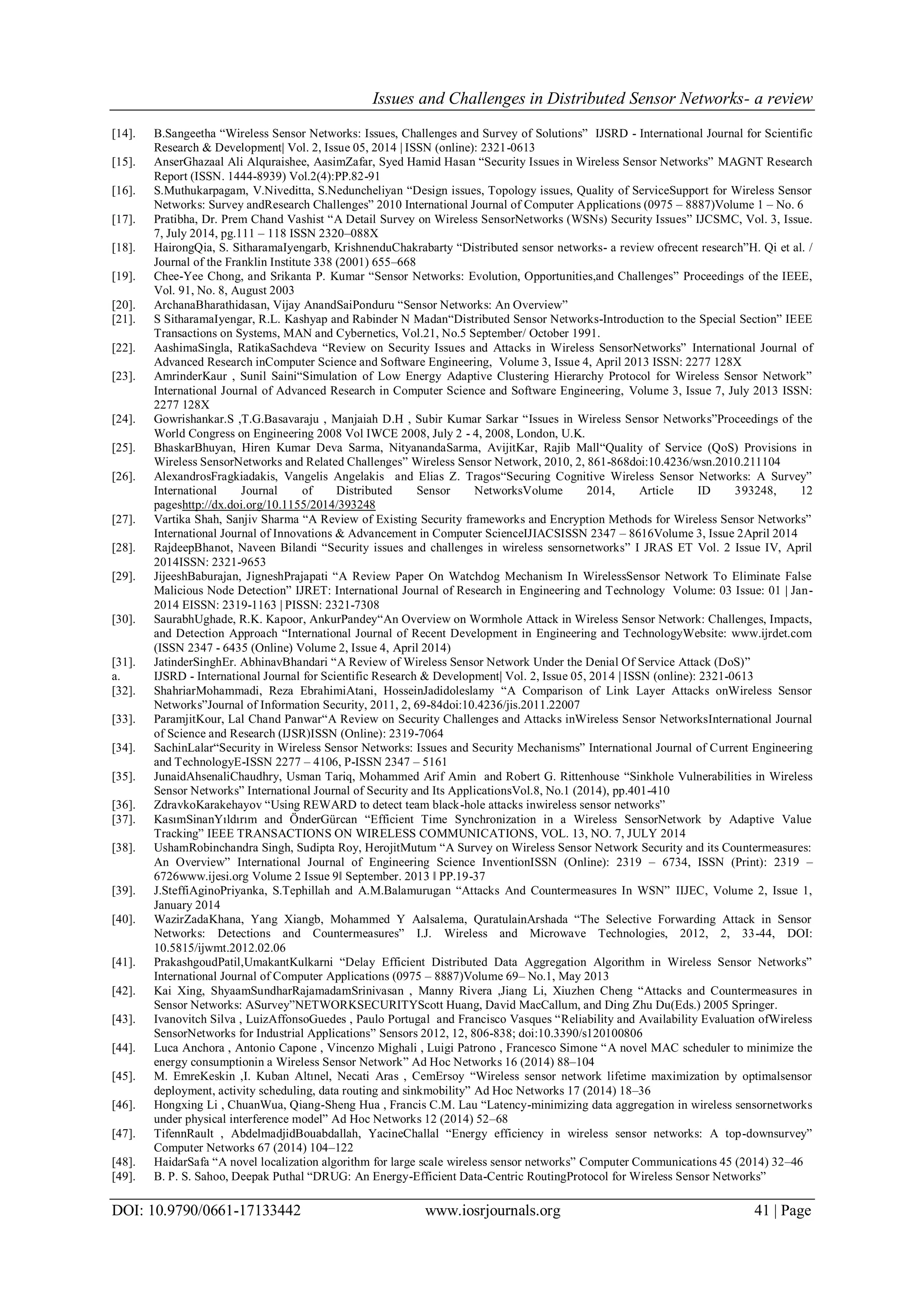 Issues and Challenges in Distributed Sensor Networks- a review DOI: 10.9790/0661-17133442 www.iosrjournals.org 41 | Page [14]. B.Sangeetha “Wireless Sensor Networks: Issues, Challenges and Survey of Solutions” IJSRD - International Journal for Scientific Research & Development| Vol. 2, Issue 05, 2014 | ISSN (online): 2321-0613 [15]. AnserGhazaal Ali Alquraishee, AasimZafar, Syed Hamid Hasan “Security Issues in Wireless Sensor Networks” MAGNT Research Report (ISSN. 1444-8939) Vol.2(4):PP.82-91 [16]. S.Muthukarpagam, V.Niveditta, S.Neduncheliyan “Design issues, Topology issues, Quality of ServiceSupport for Wireless Sensor Networks: Survey andResearch Challenges” 2010 International Journal of Computer Applications (0975 – 8887)Volume 1 – No. 6 [17]. Pratibha, Dr. Prem Chand Vashist “A Detail Survey on Wireless SensorNetworks (WSNs) Security Issues” IJCSMC, Vol. 3, Issue. 7, July 2014, pg.111 – 118 ISSN 2320–088X [18]. HairongQia, S. SitharamaIyengarb, KrishnenduChakrabarty “Distributed sensor networks- a review ofrecent research”H. Qi et al. / Journal of the Franklin Institute 338 (2001) 655–668 [19]. Chee-Yee Chong, and Srikanta P. Kumar “Sensor Networks: Evolution, Opportunities,and Challenges” Proceedings of the IEEE, Vol. 91, No. 8, August 2003 [20]. ArchanaBharathidasan, Vijay AnandSaiPonduru “Sensor Networks: An Overview” [21]. S SitharamaIyengar, R.L. Kashyap and Rabinder N Madan“Distributed Sensor Networks-Introduction to the Special Section” IEEE Transactions on Systems, MAN and Cybernetics, Vol.21, No.5 September/ October 1991. [22]. AashimaSingla, RatikaSachdeva “Review on Security Issues and Attacks in Wireless SensorNetworks” International Journal of Advanced Research inComputer Science and Software Engineering, Volume 3, Issue 4, April 2013 ISSN: 2277 128X [23]. AmrinderKaur , Sunil Saini“Simulation of Low Energy Adaptive Clustering Hierarchy Protocol for Wireless Sensor Network” International Journal of Advanced Research in Computer Science and Software Engineering, Volume 3, Issue 7, July 2013 ISSN: 2277 128X [24]. Gowrishankar.S ,T.G.Basavaraju , Manjaiah D.H , Subir Kumar Sarkar “Issues in Wireless Sensor Networks”Proceedings of the World Congress on Engineering 2008 Vol IWCE 2008, July 2 - 4, 2008, London, U.K. [25]. BhaskarBhuyan, Hiren Kumar Deva Sarma, NityanandaSarma, AvijitKar, Rajib Mall“Quality of Service (QoS) Provisions in Wireless SensorNetworks and Related Challenges” Wireless Sensor Network, 2010, 2, 861-868doi:10.4236/wsn.2010.211104 [26]. AlexandrosFragkiadakis, Vangelis Angelakis and Elias Z. Tragos“Securing Cognitive Wireless Sensor Networks: A Survey” International Journal of Distributed Sensor NetworksVolume 2014, Article ID 393248, 12 pageshttp://dx.doi.org/10.1155/2014/393248 [27]. Vartika Shah, Sanjiv Sharma “A Review of Existing Security frameworks and Encryption Methods for Wireless Sensor Networks” International Journal of Innovations & Advancement in Computer ScienceIJIACSISSN 2347 – 8616Volume 3, Issue 2April 2014 [28]. RajdeepBhanot, Naveen Bilandi “Security issues and challenges in wireless sensornetworks” I JRAS ET Vol. 2 Issue IV, April 2014ISSN: 2321-9653 [29]. JijeeshBaburajan, JigneshPrajapati “A Review Paper On Watchdog Mechanism In WirelessSensor Network To Eliminate False Malicious Node Detection” IJRET: International Journal of Research in Engineering and Technology Volume: 03 Issue: 01 | Jan- 2014 EISSN: 2319-1163 | PISSN: 2321-7308 [30]. SaurabhUghade, R.K. Kapoor, AnkurPandey“An Overview on Wormhole Attack in Wireless Sensor Network: Challenges, Impacts, and Detection Approach “International Journal of Recent Development in Engineering and TechnologyWebsite: www.ijrdet.com (ISSN 2347 - 6435 (Online) Volume 2, Issue 4, April 2014) [31]. JatinderSinghEr. AbhinavBhandari “A Review of Wireless Sensor Network Under the Denial Of Service Attack (DoS)” a. IJSRD - International Journal for Scientific Research & Development| Vol. 2, Issue 05, 2014 | ISSN (online): 2321-0613 [32]. ShahriarMohammadi, Reza EbrahimiAtani, HosseinJadidoleslamy “A Comparison of Link Layer Attacks onWireless Sensor Networks”Journal of Information Security, 2011, 2, 69-84doi:10.4236/jis.2011.22007 [33]. ParamjitKour, Lal Chand Panwar“A Review on Security Challenges and Attacks inWireless Sensor NetworksInternational Journal of Science and Research (IJSR)ISSN (Online): 2319-7064 [34]. SachinLalar“Security in Wireless Sensor Networks: Issues and Security Mechanisms” International Journal of Current Engineering and TechnologyE-ISSN 2277 – 4106, P-ISSN 2347 – 5161 [35]. JunaidAhsenaliChaudhry, Usman Tariq, Mohammed Arif Amin and Robert G. Rittenhouse “Sinkhole Vulnerabilities in Wireless Sensor Networks” International Journal of Security and Its ApplicationsVol.8, No.1 (2014), pp.401-410 [36]. ZdravkoKarakehayov “Using REWARD to detect team black-hole attacks inwireless sensor networks” [37]. KasımSinanYıldırım and ÖnderGürcan “Efficient Time Synchronization in a Wireless SensorNetwork by Adaptive Value Tracking” IEEE TRANSACTIONS ON WIRELESS COMMUNICATIONS, VOL. 13, NO. 7, JULY 2014 [38]. UshamRobinchandra Singh, Sudipta Roy, HerojitMutum “A Survey on Wireless Sensor Network Security and its Countermeasures: An Overview” International Journal of Engineering Science InventionISSN (Online): 2319 – 6734, ISSN (Print): 2319 – 6726www.ijesi.org Volume 2 Issue 9ǁ September. 2013 ǁ PP.19-37 [39]. J.SteffiAginoPriyanka, S.Tephillah and A.M.Balamurugan “Attacks And Countermeasures In WSN” IIJEC, Volume 2, Issue 1, January 2014 [40]. WazirZadaKhana, Yang Xiangb, Mohammed Y Aalsalema, QuratulainArshada “The Selective Forwarding Attack in Sensor Networks: Detections and Countermeasures” I.J. Wireless and Microwave Technologies, 2012, 2, 33-44, DOI: 10.5815/ijwmt.2012.02.06 [41]. PrakashgoudPatil,UmakantKulkarni “Delay Efficient Distributed Data Aggregation Algorithm in Wireless Sensor Networks” International Journal of Computer Applications (0975 – 8887)Volume 69– No.1, May 2013 [42]. Kai Xing, ShyaamSundharRajamadamSrinivasan , Manny Rivera ,Jiang Li, Xiuzhen Cheng “Attacks and Countermeasures in Sensor Networks: ASurvey”NETWORKSECURITYScott Huang, David MacCallum, and Ding Zhu Du(Eds.) 2005 Springer. [43]. Ivanovitch Silva , LuizAffonsoGuedes , Paulo Portugal and Francisco Vasques “Reliability and Availability Evaluation ofWireless SensorNetworks for Industrial Applications” Sensors 2012, 12, 806-838; doi:10.3390/s120100806 [44]. Luca Anchora , Antonio Capone , Vincenzo Mighali , Luigi Patrono , Francesco Simone “A novel MAC scheduler to minimize the energy consumptionin a Wireless Sensor Network” Ad Hoc Networks 16 (2014) 88–104 [45]. M. EmreKeskin ,I. Kuban Altınel, Necati Aras , CemErsoy “Wireless sensor network lifetime maximization by optimalsensor deployment, activity scheduling, data routing and sinkmobility” Ad Hoc Networks 17 (2014) 18–36 [46]. Hongxing Li , ChuanWua, Qiang-Sheng Hua , Francis C.M. Lau “Latency-minimizing data aggregation in wireless sensornetworks under physical interference model” Ad Hoc Networks 12 (2014) 52–68 [47]. TifennRault , AbdelmadjidBouabdallah, YacineChallal “Energy efficiency in wireless sensor networks: A top-downsurvey” Computer Networks 67 (2014) 104–122 [48]. HaidarSafa “A novel localization algorithm for large scale wireless sensor networks” Computer Communications 45 (2014) 32–46 [49]. B. P. S. Sahoo, Deepak Puthal “DRUG: An Energy-Efficient Data-Centric RoutingProtocol for Wireless Sensor Networks” 