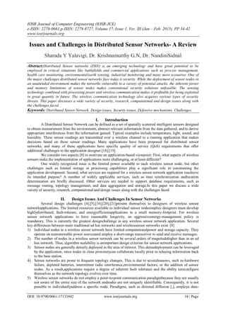 IOSR Journal of Computer Engineering (IOSR-JCE)
e-ISSN: 2278-0661,p-ISSN: 2278-8727, Volume 17, Issue 1, Ver. III (Jan – Feb. 2015), PP 34-42
www.iosrjournals.org
DOI: 10.9790/0661-17133442 www.iosrjournals.org 34 | Page
Issues and Challenges in Distributed Sensor Networks- A Review
Sharada Y Yalavigi, Dr. Krishnamurthy G.N, Dr. NandiniSidnal
Abstract:Distributed Sensor networks (DSN) is an emerging technology and have great potential to be
employed in critical situations like battlefields and commercial applications such as process management,
health care monitoring, environmental/earth sensing, industrial monitoring and many more scenarios. One of
the major challenges distributed sensor networks face today is security. While the deployment of sensor nodes in
an unattended environment makes the networks vulnerable to a variety of potential attacks, the inherent power
and memory limitations of sensor nodes makes conventional security solutions unfeasible. The sensing
technology combined with processing power and wireless communication makes it profitable for being exploited
in great quantity in future. The wireless communication technology also acquires various types of security
threats. This paper discusses a wide variety of security, research, computational and design issues along with
the challenges faced.
Keywords: Distributed Sensor Network, Design issues, Security issues, Defensive mechanisms, Challenges.
I. Introduction
A Distributed Sensor Network can be defined as a set of spatially scattered intelligent sensors designed
to obtain measurement from the environment, abstract relevant information from the data gathered, and to derive
appropriate interferences from the information gained. Typical examples include temperature, light, sound, and
humidity. These sensor readings are transmitted over a wireless channel to a running application that makes
decisions based on these sensor readings. Many applications have been proposed for distributed sensor
networks, and many of these applications have specific quality of service (QoS) requirements that offer
additional challenges to the application designer.[18],[19].
We consider two aspects [8] to motivate an application-based viewpoint: First, what aspects of wireless
sensors make the implementation of applications more challenging, or at least different?
One widely recognized issue is the limited power available to each wireless sensor node, but other
challenges such as limited storage or processing capabilities play a significant role in constraining the
application development. Second, what services are required for a wireless sensor network application toachieve
its intended purpose? A number of widely applicable services, such as time synchronization andlocation
determination are briefly discussed. Other services are needed to support database requirements, such as
message routing, topology management, and data aggregation and storage.In this paper we discuss a wide
variety of security, research, computational and design issues along with the challenges faced.
II. Design Issues And Challenges In Sensor Networks
Several design challenges [4],[5],[16],[20],[21]present themselves to designers of wireless sensor
networkapplications. The limited resources available to individual sensor nodesimplies designers must develop
highlydistributed, fault-tolerant, and energyefficientapplications in a small memory-footprint. For wireless
sensor network applications to have reasonable longevity, an aggressiveenergy-management policy is
mandatory. This is currently the greatest designchallenge in any wireless sensor network application. Several
key differences between more traditional ad hoc networks and wirelesssensor networks exist. [8]
1) Individual nodes in a wireless sensor network have limited computationalpower and storage capacity. They
operate on nonrenewable power sourcesand employ a short-range transceiver to send and receive messages.
2) The number of nodes in a wireless sensor network can be several orders of magnitudehigher than in an ad
hoc network. Thus, algorithm scalability is animportant design criterion for sensor network applications.
3) Sensor nodes are generally densely deployed in the area of interest. This densedeployment can be leveraged
by the application, since nodes in close proximitycan collaborate locally prior to relaying information back
to the base station.
4) Sensor networks are prone to frequent topology changes. This is due to severalreasons, such as hardware
failure, depleted batteries, intermittent radio interference,environmental factors, or the addition of sensor
nodes. As a result,applications require a degree of inherent fault tolerance and the ability toreconfigure
themselves as the network topology evolves over time.
5) Wireless sensor networks do not employ a point-to-point communication paradigmbecause they are usually
not aware of the entire size of the network andnodes are not uniquely identifiable. Consequently, it is not
possible to individuallyaddress a specific node. Paradigms, such as directed diffusion [,], employa data-
 