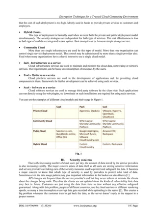 Encryption Technique for a Trusted Cloud Computing Environment
DOI: 10.9790/0661-17155360 www.iosrjournals.org 54 | Page
that the cost of such deployment is too high. Mostly used in banks to provide private services to customers and
employers.
 Hybrid Clouds
This type of deployment is basically used when we need both the private and public deployment model
simultaneously. The security strategies are independent for both type of services. The cost effectiveness is less
as both type of models are integrated in one system. Best example can be Amazon simple storage service.
 Community Cloud
More than one single infrastructure are used by this type of model. More than one organization can
control single service deployment model. The control may be administered by more than a single provider also.
Used when many organizations have a shared interest to use a single cloud model.
 IaaS - Infrastructure as a service
Cloud infrastructure services are used to maintain and monitor the cloud data, networking or network
services. The requirements can be based on consumption of resources by the users.
 PaaS - Platform as a service
Cloud platform services are used in the development of applications and for providing cloud
components in them. Framework for further development can be achieved using such services.
 SaaS – Software as a service
Cloud software services are used to manage third party software by the client side. Such applications
can run directly using the web plugins, no downloads or such installations are required for using such services.
You can see the examples of different cloud models and their usage in Figure 1.
Fig. 1
III. Security concerns
Due to the increasing number of cloud users per day, the amount of data stored by the service providers
is also increasing rapidly. The major concern arises of data theft as all users are storing sensitive information
and service providers are taking care of the security measures used to protect and safeguard the data. It becomes
a major concern to know that which type of security is used by providers to protect what kind of data.
Sometimes even the data usage pattern may give important information to the hackers or data thieves [1].
API changes are frequent from the service provider‟s end but they never inform or intimate the clients
about the changes being made. Therefore the clients are not updated about the kinds of vulnerability their data
may face in future. Customers are just using the data from time to time without any effective safeguard
guaranteed. Along with this problem, people of different countries, use the cloud services at different rendering
speeds, so many a time incomplete or corrupt data gets recorded while uploading to the server [2]. This creates a
big problem whenever the customer tries to get back the data, as the server doesn‟t reply to the request in a
proper manner.
 