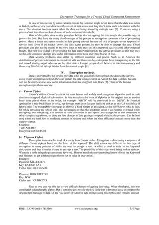 Encryption Technique for a Trusted Cloud Computing Environment
DOI: 10.9790/0661-17155360 www.iosrjournals.org 55 | Page
In case of data access by some random person, the customer might never know that the data was stolen
or leaked, as the service providers have the record of data access and they don‟t share such information with the
users. The situation becomes worst when the data was being shared by multiple user [3]. If you are using a
private cloud then there are less chances of such unalarmed data thefts.
Most of the public data service providers believe that encrypting the data maybe the possible way to
protect the data. But there are many disadvantages of the process as encryption consumes a lot of processing
power. Many a times encryption results in data getting corrupt because of lack of proper server response or
service time. Even if the hacker knows the data access pattern, he may be able to decrypt the data. Cloud
providers can also not be trusted to the very limit as they may sell the encrypted data to some other potential
buyers. The best way to deal is by providing the data in encrypted form to the service providers so that they may
not be able to mine or decrypt any useful information from those encrypted blocks of files.
Data security problems also differ by different countries and places. Such as in America the
distribution of private information is considered safe and thus even big enterprises have transparency in the file
and record sharing aspect whereas on the other side in Europe, people don‟t believe in data transparency and
thus every bit of detail is kept hidden from the normal people [4].
IV. Encryption methods
Data is encrypted by the service provided when the customer/client uploads the data to the servers,
using proper encryption methods they can protect the data to large extent as even if the data is stolen, hackers
will not be able to extract any useful information from the encrypted data block [5]. Three of the famous
encryption algorithms used are:
a) Caesar Cipher
Caesar‟s shift or Caesar‟s code is the most famous and widely used encryption algorithm used to code
data into encrypted block of information. In this we replace the letter of alphabet in the original text to another
letter three places down in the order, for example “ABCD” will be converted in to “DEFG”. In Practical
application it may be difficult to solve, but through brute force this can easily be broken as only 25 possibility of
letters exist. The vulnerability increases as there is a fixed pattern of encoding, so the thief knows what to look
for while decoding the whole text. The advantages are that the algorithm doesn‟t do runtime overhead while
encrypting and decrypting. The amount of time consumed in encryption and decryption is less compared to
other complex algorithms, so there are less chances of data getting corrupted while in the process. Can be best
used when we need low to moderate amount of security and when the time efficiency matters more than the
security aspect.
Example:
Text: ABCDEF
Encrypted text: DEFGHI
b) Vigenere Cipher
This cipher increases the level of security from Caesar cipher. Encryption is done using a sequence of
different Caesar ciphers based on the letter of the keyword. The shift values are different in this type of
encryption as many patterns of shifts are used to encrypt a text. A table is used to refer to the keyword
description and thus it makes it easy to encrypt a text. The possibility of the code word being broken reduces.
We make a table using the plaintext and keyword. Then we match the corresponding letters of both the Keyword
and Plaintext to get a defined algorithm or set of rules for encryption.
Example:
Plaintext: KILLERBOY
Key: RATRATRAT
Cipher text: BIECEKSOR
Plaintext: HOWAREYOU
Key: BOY
Cipher text: ICUBFCZCS
Thus as you can see this has a very difficult chances of getting decrypted. When developed, this was
considered indecipherable cipher. But if someone gets to refer the key table then it becomes easy to compute the
original text message or data. So the risk factor for sensitive data storage using this method still remains unused.
 