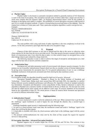 Encryption Technique for a Trusted Cloud Computing Environment
DOI: 10.9790/0661-17155360 www.iosrjournals.org 56 | Page
c) Playfair Cipher
Playfair Cipher is also known as symmetric encryption method as generally matrices of 5x5 dimension
is used in this kind of encryption. This encryption encrypts pairs of letters rather than a single unit and thus is
much more complex than the Vigenere cipher. As frequency determination doesn‟t work for this method, so
breaking or decrypting such ciphers is tougher. The probability of correct decryption increases to 600 instead of
just 26 as in simple encryption methods. A matrix is formed using keyword and letters of the alphabet. Then the
original text is broken in 2 letter pairs each. Then a particular encryption algorithm is used to encrypt the text.
Example:
Plaintext: THISISAMESSAGE
Key: PAPER
Cipher text: UG KN KN BJ FX OE FR
Plaintext: HOWAREYOU
Key: JOLLY
Cipher text: PC ZL SD AL VZ
The main problem while using such kinds of cipher algorithms is the time complexity involved in the
process. As the time consumed is quiet high when the data to be encrypted is large.
V. Proposal
Chances of data theft increases as one tries to upload/send the data to the server or otherwise when
client requests for the data from the service provider/server. Thus data security becomes essential while the data
block is in transmission state. Even when the data is static, it is best suited to keep it in encrypted form, as the
data leakage chances gets reduced by a large extent [6].
The following step plan is used in order to achieve this target of encryption and decryption (at a later
stage) with the best ratio of security and time complexity:
a) Authorization Step:
Encryption key and other parameters need to be provisioned with dynamic security strategies. For this
purpose we use Extensible Authentication Channel which acts like an extended version of normal authorization
by giving secure transmission for encryption keys [7]. For general authentication of user we use a challenge
handshake mechanism which prevents unwanted users from entering the data warehouse system.
b) Encryption Step:
For Encryption of data, the algorithm should be tested for high level of security. Advanced
Encryption Standard algorithm – Rijndael is chosen by the Nation Institute of Standards and
Technology – United States. Being much more secured than DES and triple DES, this algorithm is a perfect
balance between security standards, performance and efficiency [8]. Algorithm is based on standard symmetric
key formulation. Encryption and Decryption is done using blocks of data. Iterative refinement is used in this
algorithm as Rijndael uses a dynamic number of rounds based on the key or block size. The best part lies in the
fact that for added security more rounds can be added at a later stage. So security standards can be increased
based on the vulnerability of data [9]. The whole process is based on iterative block formation and operations
are carried in different intermediate stages.
VI. Implementation
A. Authentication Channel
A secure mechanism is used to verify the authenticity of the user. When customer tries to get the data,
the „challenge‟ signal mechanism is used to bypass the user through the channel, thus a secured login is
guaranteed.
Challenge handshake signal security is implemented using the following steps:
1. As soon as a client/customer wants some data, the mechanism creates and sends a „challenge‟ signal to the
client, thus verifying the data request.
2. A hash table is available with client, the client/customer replies back to the challenge signal with the correct
hash value.
3. The protocol verifies/authenticates the value sent by the client ad thus accepts the request for required
services or data pooling.
B. Encryption Algorithm – Advanced Encryption Standard
Rijndael supports key of variable length like 128 bits, 192 bits and 256 bits. This variation in key
 