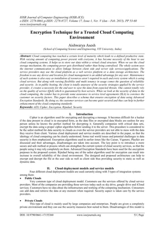 IOSR Journal of Computer Engineering (IOSR-JCE)
e-ISSN: 2278-0661,p-ISSN: 2278-8727, Volume 17, Issue 1, Ver. V (Jan – Feb. 2015), PP 53-60
www.iosrjournals.org
DOI: 10.9790/0661-17155360 www.iosrjournals.org 53 | Page
Encryption Technique for a Trusted Cloud Computing
Environment
Aishwarya Asesh
(School of Computing Science and Engineering, VIT University, India)
Abstract: Cloud computing has reached a certain level of maturity which leads to a defined productive state.
With varying amount of computing power present with everyone, it has become necessity of the hour to use
cloud computing systems. It helps us to store our data within a virtual cloud structure. When we use the cloud
storage mechanism, the computing power gets distributed rather than being centralised. The whole system uses
the internet communication to allow linkage between client side and server side services/applications. The
service providers may use the cloud platform as a web service platform or a data storage architecture. The
freedom to use any device and location for cloud management is an added advantage for any user. Maintenance
of such systems is also easy as installation of resources aren’t required in each and every system which is using
cloud services. But along with varying flexibility and multi tenancy in usage comes the question of reliability
and security. As in public hosting, the client is totally unaware of the security strategies applied by the service
provider, it creates a necessity for the end user to save the data from expected threats. One cannot totally rely
on the quality of service (QoS) which is guaranteed by host servers. When we look at the security of data in the
cloud computing, the vendor has to provide some assurance in service level agreements (SLA) to convince the
customer on security factors. This paper describes a schema that ensures encryption of data using Advanced
Encryption Standards. By doing so, the customer services can become quiet secured and thus can help in further
enhancement of the cloud computing standards.
Keywords: AES, Cipher, Encryption, Rijndael, Security
I. Introduction
Cipher is an algorithm used for encrypting and decrypting a message. It becomes difficult for a hacker
if the data present in cloud is in encrypted form, as the data files or encrypted data blocks are useless for any
person unless he knows the perfect method for decrypting it. Generally companies with critical data sets,
encrypt the data using a proper cipher algorithm before sending it to the server. This procedure is considered to
be the safest method for data security in clouds as even the service providers are not able to mess with the data
they receive from client. Various cloud deployment and service models are described in the paper, so that the
ideology of cloud computing can be clearly understood. Some real world issues and potential challenges to data
security is then emphasized. Encryption algorithms used in earlier times like the Caesar, Vigenere, Playfair are
discussed and their advantages, disadvantages are taken into account. The key point is to introduce a more
secure and safe method or process which can strengthen the current system of cloud security services, so that the
people using it may rely completely on them. Advanced Encryption Standards have been used for the encryption
purposes in the proposed system. Rijndael being one of the safest algorithm used for encryption can result into
increase in overall reliability of the cloud environment. The designed and proposed architecture can help to
encrypt and decrypt the file at the user side as well as client side thus providing security to static as well as
dynamic data.
II. Cloud deployment models and service models
Four different cloud deployment models are used currently along with 3 types of integration systems
among them:
 Public Clouds
Very common type of cloud deployment model. Customers use the services offered by cloud service
providers. Most of the companies are providing these services today such as sky drive, google drive and iCloud
services. Customers have no idea about the infrastructure and working of the computing mechanism. Consumers
can add data and retrieve the data at any moment when required. Security aspect is taken care by the service
providers.
 Private Clouds
This type of cloud is mainly used by large companies and enterprises. People are given a completely
private environment and they can use the security measures best suited to them. Disadvantages of this model is
 