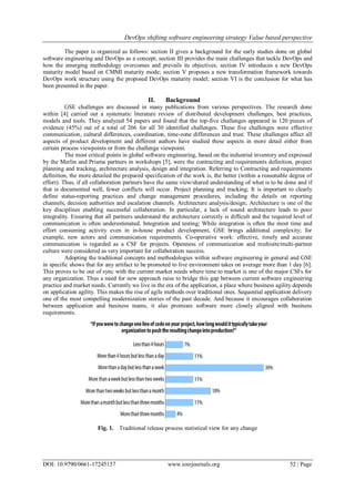 DevOps shifting software engineering strategy Value based perspective
DOI: 10.9790/0661-17245157 www.iosrjournals.org 52 | Page
The paper is organized as follows: section II gives a background for the early studies done on global
software engineering and DevOps as a concept; section III provides the main challenges that tackle DevOps and
how the emerging methodology overcomes and prevails its objectives; section IV introduces a new DevOps
maturity model based on CMMI maturity mode; section V proposes a new transformation framework towards
DevOps work structure using the proposed DevOps maturity model; section VI is the conclusion for what has
been presented in the paper.
II. Background
GSE challenges are discussed in many publications from various perspectives. The research done
within [4] carried out a systematic literature review of distributed development challenges, best practices,
models and tools. They analyzed 54 papers and found that the top-five challenges appeared in 120 pieces of
evidence (45%) out of a total of 266 for all 30 identified challenges. These five challenges were effective
communication, cultural differences, coordination, time-zone differences and trust. These challenges affect all
aspects of product development and different authors have studied these aspects in more detail either from
certain process viewpoints or from the challenge viewpoint.
The most critical points in global software engineering, based on the industrial inventory and expressed
by the Merlin and Prisma partners in workshops [5], were the contracting and requirements definition, project
planning and tracking, architecture analysis, design and integration. Referring to Contracting and requirements
definition, the more detailed the prepared specification of the work is, the better (within a reasonable degree of
effort). Thus, if all collaboration partners have the same view/shared understanding of what is to be done and if
that is documented well, fewer conflicts will occur. Project planning and tracking; It is important to clearly
define status-reporting practices and change management procedures, including the details on reporting
channels, decision authorities and escalation channels. Architecture analysis/design; Architecture is one of the
key disciplines enabling successful collaboration. In particular, a lack of sound architecture leads to poor
integrality. Ensuring that all partners understand the architecture correctly is difficult and the required level of
communication is often underestimated. Integration and testing; While integration is often the most time and
effort consuming activity even in in-house product development, GSE brings additional complexity; for
example, new actors and communication requirements. Co-operative work: effective, timely and accurate
communication is regarded as a CSF for projects. Openness of communication and multisite/multi-partner
culture were considered as very important for collaboration success.
Adopting the traditional concepts and methodologies within software engineering in general and GSE
in specific shows that for any artifact to be promoted to live environment takes on average more than 1 day [6].
This proves to be out of sync with the current market needs where time to market is one of the major CSFs for
any organization. Thus a need for new approach raise to bridge this gap between current software engineering
practice and market needs. Currently we live in the era of the application, a place where business agility depends
on application agility. This makes the rise of agile methods over traditional ones. Sequential application delivery
one of the most compelling modernization stories of the past decade. And because it encourages collaboration
between application and business teams, it also promises software more closely aligned with business
requirements.
Fig. 1. Traditional release process statistical view for any change
 