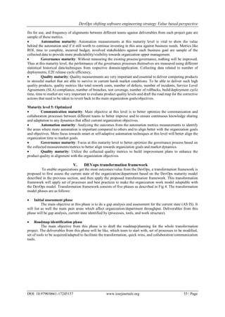 DevOps shifting software engineering strategy Value based perspective
DOI: 10.9790/0661-17245157 www.iosrjournals.org 55 | Page
fits for use, and frequency of alignments between different teams against deliverables from each project gate are
sample of these metrics.
 Automation maturity: Automation measurements at this maturity level is vital to show the value
behind the automation and if it still worth to continue investing in this area against business needs. Metrics like
ROI, time to complete, incurred budget, involved stakeholders against each business goal are sample of the
collected data to provide more predictability/visibility towards organization upper management.
 Governance maturity: Without measuring the existing process/governance, nothing will be improved.
Thus at this maturity level, the performance of the governance processes themselves are measured using different
statistical historical data/techniques from respective domain/application. Collecting data related to number of
deployments, E2E release cycle efficiency,
 Quality maturity: Quality measurements are very important and essential to deliver competing products
in stressful market that are able to survive in current harsh market conditions. To be able to deliver such high
quality products, quality metrics like total rework costs, number of defects, number of incidents, Service Level
Agreements (SLA) compliance, number of breaches, test coverage, number of rollbacks, build/deployment cycle
time, time to market are very important to evaluate product quality levels and draft the road map for the corrective
actions that need to be taken to revert back to the main organization goals/objectives.
Maturity level 5: Optimized
 Communication maturity: Main objective at this level is to better optimize the communication and
collaboration processes between different teams to better improve and to ensure continuous knowledge sharing
and adaptation to any dynamics that affect current organization objectives.
 Automation maturity: Analyzing the outcomes from the automation metrics measurements to identify
the areas where more automation is important compared to others and to align better with the organization goals
and objectives. More focus towards smart or self-adaptive automation techniques at this level will better align the
organization time to market goals.
 Governance maturity: Focus at this maturity level to better optimize the governance process based on
the collected measurements/metrics to better align towards organization goals and market dynamics.
 Quality maturity: Utilize the collected quality metrics to build improvement plans to enhance the
product quality in alignment with the organization objectives.
V. DEVops transformation framework
To enable organizations get the most outcomes/value from the DevOps, a transformation framework is
proposed to first assess the current state of the organization/department based on the DevOps maturity model
described in the previous section, and then apply the proposed transformation framework. This transformation
framework will apply set of processes and best practices to make the organization work model adaptable with
the DevOps model. Transformation framework consists of five phases as described in Fig 4. The transformation
model phases are as follows:
 Initial assessment phase
The main objective at this phase is to do a gap analysis and assessment for the current state (AS IS). It
will list as well the main pain areas which affect organization/department throughput. Deliverables from this
phase will be gap analysis, current state identified by (processes, tools, and work structure).
 Roadmap identification phase
The main objective from this phase is to draft the roadmap/planning for the whole transformation
project. The deliverables from this phase will be like, which team to start with, set of processes to be modified,
set of tools to be acquired/adapted to facilitate the transformation, quick wins, and collaboration/communication
tools.
 