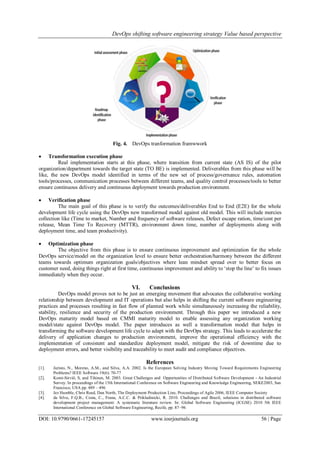 DevOps shifting software engineering strategy Value based perspective
DOI: 10.9790/0661-17245157 www.iosrjournals.org 56 | Page
Fig. 4. DevOps tranformation framwwork
 Transformation execution phase
Real implementation starts at this phase, where transition from current state (AS IS) of the pilot
organization/department towards the target state (TO BE) is implemented. Deliverables from this phase will be
like, the new DevOps model identified in terms of the new set of process/governance rules, automation
tools/processes, communication processes between different teams, and quality control processes/tools to better
ensure continuous delivery and continuous deployment towards production environment.
 Verification phase
The main goal of this phase is to verify the outcomes/deliverables End to End (E2E) for the whole
development life cycle using the DevOps new transformed model against old model. This will include mercies
collection like (Time to market, Number and frequency of software releases, Defect escape ration, time/cost per
release, Mean Time To Recovery (MTTR), environment down time, number of deployments along with
deployment time, and team productivity).
 Optimization phase
The objective from this phase is to ensure continuous improvement and optimization for the whole
DevOps service/model on the organization level to ensure better orchestration/harmony between the different
teams towards optimum organization goals/objectives where lean mindset spread over to better focus on
customer need, doing things right at first time, continuous improvement and ability to ‘stop the line’ to fix issues
immediately when they occur.
VI. Conclusions
DevOps model proves not to be just an emerging movement that advocates the collaborative working
relationship between development and IT operations but also helps in shifting the current software engineering
practices and processes resulting in fast flow of planned work while simultaneously increasing the reliability,
stability, resilience and security of the production environment. Through this paper we introduced a new
DevOps maturity model based on CMMI maturity model to enable assessing any organization working
model/state against DevOps model. The paper introduces as well a transformation model that helps in
transforming the software development life cycle to adapt with the DevOps strategy. This leads to accelerate the
delivery of application changes to production environment, improve the operational efficiency with the
implementation of consistent and standardize deployment model, mitigate the risk of downtime due to
deployment errors, and better visibility and traceability to meet audit and compliance objectives.
References
[1]. Juristo, N., Moreno, A.M., and Silva, A.A. 2002. Is the European Solving Industry Moving Toward Requirements Engineering
Problems? IEEE Software 19(6): 70-77
[2]. Komi-Sirviö, S, and Tihinen, M. 2003. Great Challenges and Opportunities of Distributed Software Development - An Industrial
Survey. In proceedings of the 15th International Conference on Software Engineering and Knowledge Engineering, SEKE2003, San
Francisco, USA pp. 489 – 496
[3]. Jez Humble, Chris Read, Dan North, The Deployment Production Line, Proceedings of Agile 2006, IEEE Computer Society
[4]. da Silva, F.Q.B., Costa, C., Frana, A.C.C. & Prikladinicki, R. 2010. Challenges and Brazil, solutions in distributed software
development project management: A systematic literature review. In: Global Software Engineering (ICGSE) 2010 5th IEEE
International Conference on Global Software Engineering, Recife, pp. 87–96
 