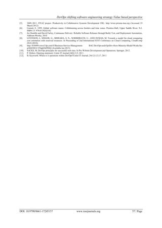 DevOps shifting software engineering strategy Value based perspective
DOI: 10.9790/0661-17245157 www.iosrjournals.org 57 | Page
[5]. 2009–2011. ITEA2 project. Productivity in Collaborative Systems Development URL: http://www.prisma-itea.org (Accessed 19
March 2012).
[6]. Carmel, E. 1999. Global software teams: Collaborating across borders and time zones. Prentice-Hall, Upper Saddle River, N.J.
ISBN-13: 978-0139242182
[7]. Jez Humble and David Farley, Continuous Delivery: Reliable Software Releases through Build, Test, and Deployment Automation,
Addison-Wesley, 2010
[8]. LIVENSON, I., SINGER, G., SRIRAMA, S. N., NORBISRATH, U., AND DUMAS, M. Towards a model for cloud computing
cost estimation with reserved resources. In Proceeding of 2nd International ICST Conference on Cloud Computing, CloudComp
2010 (2010).
[9]. http://h30499.www3.hp.com/t5/Business-Service-Management- BAC/DevOps-and-OpsDev-How-Maturity-Model-Works/ba-
p/6042901#.VNgkEKP8IiQ (Available Jan 2015)
[10]. SACKS, M. DevOps principles for successful web sites. In Pro Website Development and Operations. Springer, 2012.
[11]. P. Debois. Opening statement. Cutter IT Journal,24(8):3{5, 2011.
[12]. B. Keyworth. Where is it operations within DevOps?Cutter IT Journal, 24(12):12{17, 2011
 