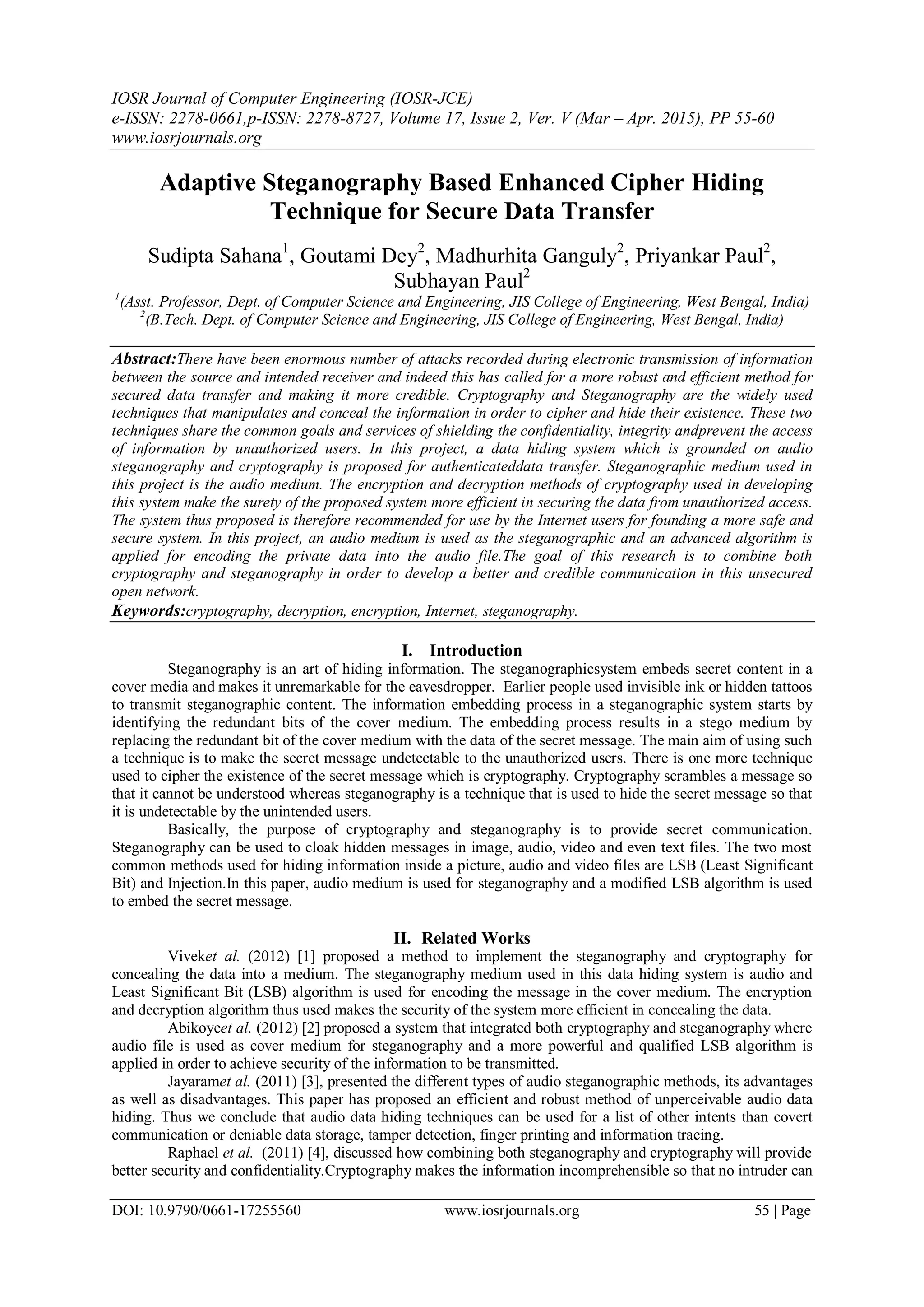 IOSR Journal of Computer Engineering (IOSR-JCE)
e-ISSN: 2278-0661,p-ISSN: 2278-8727, Volume 17, Issue 2, Ver. V (Mar – Apr. 2015), PP 55-60
www.iosrjournals.org
DOI: 10.9790/0661-17255560 www.iosrjournals.org 55 | Page
Adaptive Steganography Based Enhanced Cipher Hiding
Technique for Secure Data Transfer
Sudipta Sahana1
, Goutami Dey2
, Madhurhita Ganguly2
, Priyankar Paul2
,
Subhayan Paul2
1
(Asst. Professor, Dept. of Computer Science and Engineering, JIS College of Engineering, West Bengal, India)
2
(B.Tech. Dept. of Computer Science and Engineering, JIS College of Engineering, West Bengal, India)
Abstract:There have been enormous number of attacks recorded during electronic transmission of information
between the source and intended receiver and indeed this has called for a more robust and efficient method for
secured data transfer and making it more credible. Cryptography and Steganography are the widely used
techniques that manipulates and conceal the information in order to cipher and hide their existence. These two
techniques share the common goals and services of shielding the confidentiality, integrity andprevent the access
of information by unauthorized users. In this project, a data hiding system which is grounded on audio
steganography and cryptography is proposed for authenticateddata transfer. Steganographic medium used in
this project is the audio medium. The encryption and decryption methods of cryptography used in developing
this system make the surety of the proposed system more efficient in securing the data from unauthorized access.
The system thus proposed is therefore recommended for use by the Internet users for founding a more safe and
secure system. In this project, an audio medium is used as the steganographic and an advanced algorithm is
applied for encoding the private data into the audio file.The goal of this research is to combine both
cryptography and steganography in order to develop a better and credible communication in this unsecured
open network.
Keywords:cryptography, decryption, encryption, Internet, steganography.
I. Introduction
Steganography is an art of hiding information. The steganographicsystem embeds secret content in a
cover media and makes it unremarkable for the eavesdropper. Earlier people used invisible ink or hidden tattoos
to transmit steganographic content. The information embedding process in a steganographic system starts by
identifying the redundant bits of the cover medium. The embedding process results in a stego medium by
replacing the redundant bit of the cover medium with the data of the secret message. The main aim of using such
a technique is to make the secret message undetectable to the unauthorized users. There is one more technique
used to cipher the existence of the secret message which is cryptography. Cryptography scrambles a message so
that it cannot be understood whereas steganography is a technique that is used to hide the secret message so that
it is undetectable by the unintended users.
Basically, the purpose of cryptography and steganography is to provide secret communication.
Steganography can be used to cloak hidden messages in image, audio, video and even text files. The two most
common methods used for hiding information inside a picture, audio and video files are LSB (Least Significant
Bit) and Injection.In this paper, audio medium is used for steganography and a modified LSB algorithm is used
to embed the secret message.
II. Related Works
Viveket al. (2012) [1] proposed a method to implement the steganography and cryptography for
concealing the data into a medium. The steganography medium used in this data hiding system is audio and
Least Significant Bit (LSB) algorithm is used for encoding the message in the cover medium. The encryption
and decryption algorithm thus used makes the security of the system more efficient in concealing the data.
Abikoyeet al. (2012) [2] proposed a system that integrated both cryptography and steganography where
audio file is used as cover medium for steganography and a more powerful and qualified LSB algorithm is
applied in order to achieve security of the information to be transmitted.
Jayaramet al. (2011) [3], presented the different types of audio steganographic methods, its advantages
as well as disadvantages. This paper has proposed an efficient and robust method of unperceivable audio data
hiding. Thus we conclude that audio data hiding techniques can be used for a list of other intents than covert
communication or deniable data storage, tamper detection, finger printing and information tracing.
Raphael et al. (2011) [4], discussed how combining both steganography and cryptography will provide
better security and confidentiality.Cryptography makes the information incomprehensible so that no intruder can
 