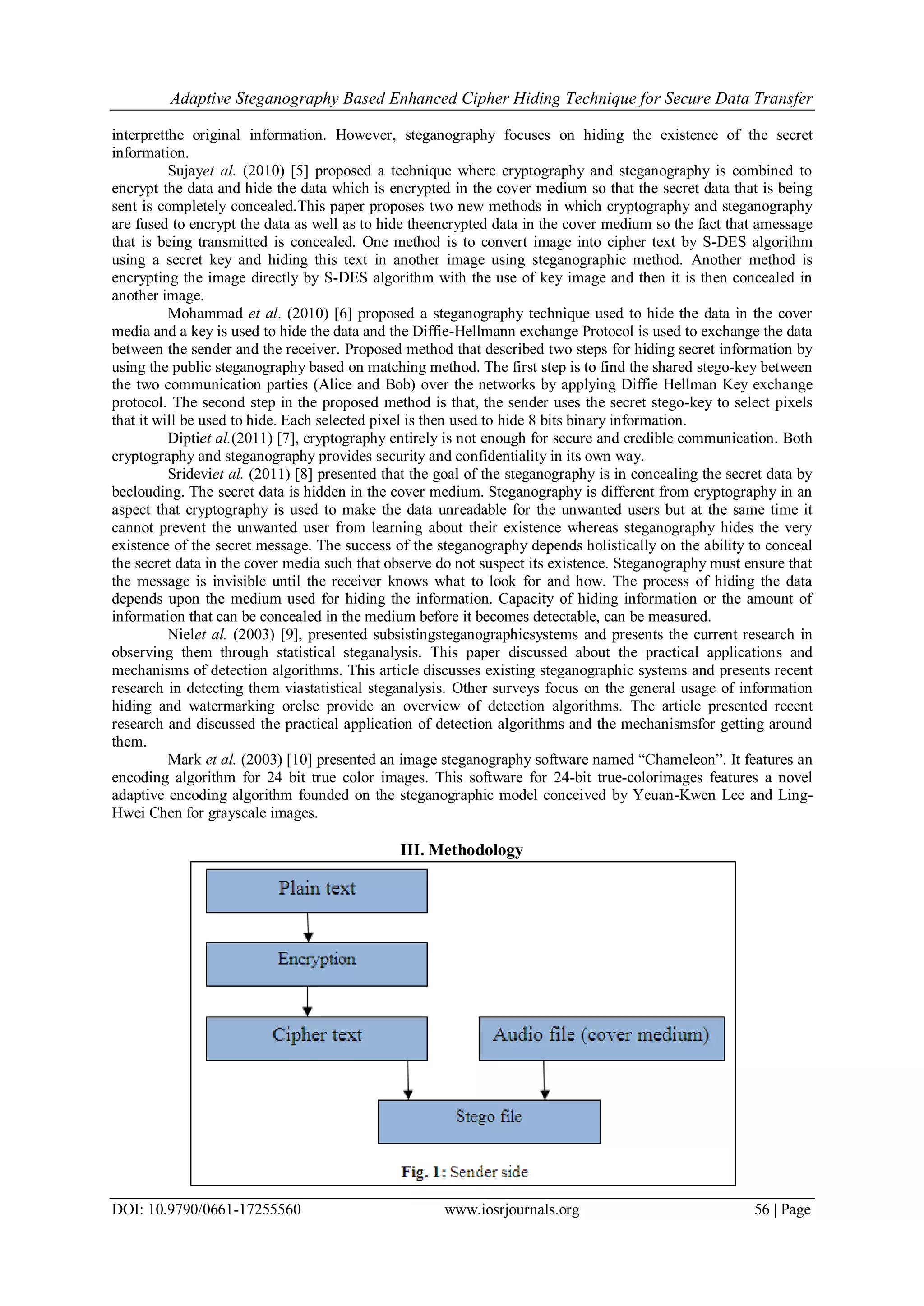 Adaptive Steganography Based Enhanced Cipher Hiding Technique for Secure Data Transfer
DOI: 10.9790/0661-17255560 www.iosrjournals.org 56 | Page
interpretthe original information. However, steganography focuses on hiding the existence of the secret
information.
Sujayet al. (2010) [5] proposed a technique where cryptography and steganography is combined to
encrypt the data and hide the data which is encrypted in the cover medium so that the secret data that is being
sent is completely concealed.This paper proposes two new methods in which cryptography and steganography
are fused to encrypt the data as well as to hide theencrypted data in the cover medium so the fact that amessage
that is being transmitted is concealed. One method is to convert image into cipher text by S-DES algorithm
using a secret key and hiding this text in another image using steganographic method. Another method is
encrypting the image directly by S-DES algorithm with the use of key image and then it is then concealed in
another image.
Mohammad et al. (2010) [6] proposed a steganography technique used to hide the data in the cover
media and a key is used to hide the data and the Diffie-Hellmann exchange Protocol is used to exchange the data
between the sender and the receiver. Proposed method that described two steps for hiding secret information by
using the public steganography based on matching method. The first step is to find the shared stego-key between
the two communication parties (Alice and Bob) over the networks by applying Diffie Hellman Key exchange
protocol. The second step in the proposed method is that, the sender uses the secret stego-key to select pixels
that it will be used to hide. Each selected pixel is then used to hide 8 bits binary information.
Diptiet al.(2011) [7], cryptography entirely is not enough for secure and credible communication. Both
cryptography and steganography provides security and confidentiality in its own way.
Srideviet al. (2011) [8] presented that the goal of the steganography is in concealing the secret data by
beclouding. The secret data is hidden in the cover medium. Steganography is different from cryptography in an
aspect that cryptography is used to make the data unreadable for the unwanted users but at the same time it
cannot prevent the unwanted user from learning about their existence whereas steganography hides the very
existence of the secret message. The success of the steganography depends holistically on the ability to conceal
the secret data in the cover media such that observe do not suspect its existence. Steganography must ensure that
the message is invisible until the receiver knows what to look for and how. The process of hiding the data
depends upon the medium used for hiding the information. Capacity of hiding information or the amount of
information that can be concealed in the medium before it becomes detectable, can be measured.
Nielet al. (2003) [9], presented subsistingsteganographicsystems and presents the current research in
observing them through statistical steganalysis. This paper discussed about the practical applications and
mechanisms of detection algorithms. This article discusses existing steganographic systems and presents recent
research in detecting them viastatistical steganalysis. Other surveys focus on the general usage of information
hiding and watermarking orelse provide an overview of detection algorithms. The article presented recent
research and discussed the practical application of detection algorithms and the mechanismsfor getting around
them.
Mark et al. (2003) [10] presented an image steganography software named “Chameleon”. It features an
encoding algorithm for 24 bit true color images. This software for 24-bit true-colorimages features a novel
adaptive encoding algorithm founded on the steganographic model conceived by Yeuan-Kwen Lee and Ling-
Hwei Chen for grayscale images.
III. Methodology
 