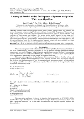 IOSR Journal of Computer Engineering (IOSR-JCE)
e-ISSN: 2278-0661,p-ISSN: 2278-8727, Volume 17, Issue 2, Ver. VI (Mar – Apr. 2015), PP 48-52
www.iosrjournals.org
DOI: 10.9790/0661-17264852 www.iosrjournals.org 48 | Page
A survey of Parallel models for Sequence Alignment using Smith
Waterman Algorithm
Jyoti Pandey1
, Dr. Nilay Khare2,
Rahul Pandey3
1,2
(Computer Science & Engineering, Maulana Azad National Institute of Technology, India)
3
(Computer Science & Engineering, International Institute of Technology, Hyderabad, India)
Abstract: Nowadays stack of biological data growing steeply, so there is need of smart way to handle and
process these data to extract meaningful information related to biological life. The purpose of this survey is to
study various parallel models which perform alignment of the sequences as fast as possible, which is a big
challenge for both engineer and biologist. The various parallel models discussed in this paper are:
implementation using associative massive parallelism contain architecture such as associative computing,
ClearSpeed coprocessor and Convey Computer. Some parallel programming models such as MPI, OpenMP and
hybrid (combination of both). Then the implementation of alignment using systolic array and lastly uses single
and multi-graphics processors, that is, using graphics processing units.
Keywords: ASC, MTAP, PE, recursive variable expansion, Smith Waterman Algorithm, SIMD, scoring matrix.
I. Introduction
Whenever a new gene is found, its functionalities are inferred by finding the percentage of similarity to
one of the known sequence. The general problem is to find the degree of similarity between two separate
sequences and best match of the query string inside much large database sequence. The focus is mainly on the
sequence of the nucleic acid which contain Adenine (‘A’), Cytosine (‘C’), Guanine (‘G’) and Thymine (‘T’) for
DNA or the sequence of amino acid form an alphabet of 20 possible amino acid.
There are various algorithms for the alignment of two sequences which are classified as local and
global alignment. The Smith Waterman algorithm is a local alignment algorithm, which finds a query sequence
into the large sized database sequence. It uses the standard dynamic programming since it incorporates both
overlapping subproblem and optimal substructure property. The main extract of the algorithm has been
explained as mathematically below:
H (i, 0) =0 for 0<=i<=m
H (0, j) =0 for 0<=j<=n
1<=i<=m, 1<=j<=n
H (i-1, j-1) +s (i, j) is to match or mismatch, H (i-1, j) +d is for deletion and H (i, j-1) +e is for insertion.
where
a, b = strings over the alphabet
m=length (a)
n=length (b)
S (a, b) =similarity function on a, b
H (i, j) =maximum similarity score
d=penalty for deletion
e=penalty for insertion
There are various accelerated versions of the algorithm like implementation on GPU, FPGA, SIMD,
Cell Broadband engine. Also the various models have been developed like Convey Computer uses HC-1, Clear
speed coprocessor and so on. The various modes for parallelizing the sequence alignment algorithm are
discussed below.
 