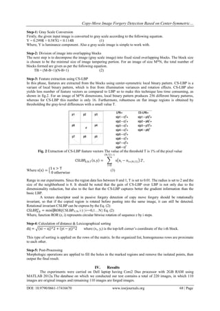 Copy-Move Image Forgery Detection Based on Center-Symmetric…
DOI: 10.9790/0661-17416670 www.iosrjournals.org 68 | Page
Step-1: Gray Scale Conversion
Firstly, the given input image is converted to gray scale according to the following equation.
Y = 0.299R + 0.587G + 0.114B (1)
Where, Y is luminance component. Also a gray scale image is simple to work with.
Step-2: Division of image into overlapping blocks
The next step is to decompose the image (gray scale image) into fixed sized overlapping blocks. The block size
is chosen to be the minimal size of image tampering portion. For an image of size M*N, the total number of
blocks formed are given as per the following equation.
TB = (M-B+1)(N-B+1) (2)
Step-3: Feature extraction using CS-LBP
In this phase, features are extracted from the blocks using center-symmetric local binary pattern. CS-LBP is a
variant of local binary pattern, which is free from illumination variances and rotation effects. CS-LBP also
yields less number of feature vectors as compared to LBP so to make this technique less time consuming, as
shown in fig.2. For an image of M*N dimensions, local binary pattern produces 256 different binary patterns,
whereas for CS-LBP this number is only 16. Furthermore, robustness on flat image regions is obtained by
thresholding the gray-level differences with a small value T.
Fig. 2 Extraction of CS-LBP feature vectors The value of the threshold T is 1% of the pixel value
CSLBPR,N,T x, y = s ni − ni+(N 2)
N 2 −1
i=0
2i
,
Where s x =
1 x > T
0 otherwise
(3)
Range in our experiments. Since the region data lies between 0 and 1, T is set to 0.01. The radius is set to 2 and the
size of the neighborhood is 8. It should be noted that the gain of CS-LBP over LBP is not only due to the
dimensionality reduction, but also to the fact that the CS-LBP captures better the gradient information than the
basic LBP.
A texture descriptor used in passive forgery detection of copy move forgery should be rotationally
invariant, so that if the copied region is rotated before pasting into the same image, it can still be detected.
Rotational invariant CSLBP can be express by the Eq. (2):
CSLBPN,R
ri
= min⁡{ROR(CSLBPN, R, i ) | i==0,1…N} Eq. (2)
Where, function ROR (z, i) represents circular bitwise rotation of sequence z by i steps.
Step-4: Calculation of distance & Lexicographical sorting
dij = xi − xj ^2 + yi − yj ^2 where (xi, yi) is the top-left corner’s coordinate of the i-th block.
This type of sorting is applied on the rows of the matrix. In the organized list, homogeneous rows are proximate
to each other.
Step-5: Post-Processing
Morphologic operations are applied to fill the holes in the marked regions and remove the isolated points, then
output the final result.
IV. Results
The experiments were carried on Dell laptop having Core2 Duo processor with 2GB RAM using
MATLAB 2012a.The database on which we conducted our test contains a total of 220 images, in which 110
images are original images and remaining 110 images are forged images.
 