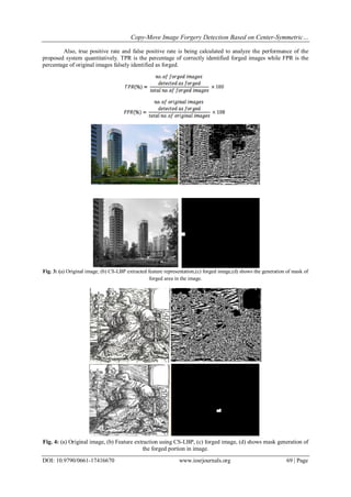 Copy-Move Image Forgery Detection Based on Center-Symmetric…
DOI: 10.9790/0661-17416670 www.iosrjournals.org 69 | Page
Also, true positive rate and false positive rate is being calculated to analyze the performance of the
proposed system quantitatively. TPR is the percentage of correctly identified forged images while FPR is the
percentage of original images falsely identified as forged.
Fig. 3: (a) Original image, (b) CS-LBP extracted feature representation,(c) forged image,(d) shows the generation of mask of
forged area in the image.
Fig. 4: (a) Original image, (b) Feature extraction using CS-LBP, (c) forged image, (d) shows mask generation of
the forged portion in image.
 