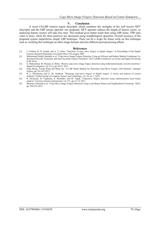 Copy-Move Image Forgery Detection Based on Center-Symmetric…
DOI: 10.9790/0661-17416670 www.iosrjournals.org 70 | Page
V. Conclusion
A novel CS-LBP interest region descriptor which combines the strengths of the well known SIFT
descriptor and the LBP texture operator was proposed. SIFT operator reduces the length of feature vector, so
analyzing feature vectors will take less time. This method gives better result than using LBP alone, TPR ratio
value is more, while the false positives are decreased using morphological operation. Overall accuracy of the
proposed system outperforms simple LBP technique. There can be a scope for future work on this technique
such as verifying this technique on other image formats and also different post-processing effects.
References
[1]. J. Fridrich, B. D. Soukal, and A. J. Lukas, “Detection of copy move forgery in digital images,” in Proceedings of the Digital
Forensic Research Workshop, Cleveland, Ohio, USA,August 2003.
[2]. Mohammad Farukh Hashmia et al, “Copy-move Image Forgery Detection Using an Efficient and Robust Method Combining Un-
decimated Wavelet Transform and Scale Invariant Feature Transform” 2014 AASRI Conference on Circuit and Signal Processing
(CSP 2014).
[3]. G. Muhammad, M. Hussain, G. Bebis, “Passive copy move image forgery detection using undecimated dyadic wavelet transform,”
Digital Investigation, vol. 9 (1), pp. 49-57, 2012.
[4]. Ning Zheng, Yixing Wang and Ming Xu, “A LBP Based Method for Detecting Copy-Move Forgery with Rotation,” Springer
Science, pp. 261-267,2013.
[5]. B. L. Shivakumar and Lt. Dr. Santhosh. "Detecting copy-move forgery in Digital images: A survey and analysis of current
methods," Global Journal of Computer Science and Technology, vol. 10, no. 7, 2010.
[6]. R. Davarzani, K. Yaghmaie, S. Mozaffari, and M. Tapak, “Copymove forgery detection using multiresolution local binary
patterns”, Forensics Science International, vol. 231, pp. 61-72, 2013.
[7]. Motasem Alsawadi et al, “Copy-Move Image Forgery Detection Using Local Binary Pattern and Neighborhood Clustering,” IEEE,
pp. 249-254, 2013.
 
