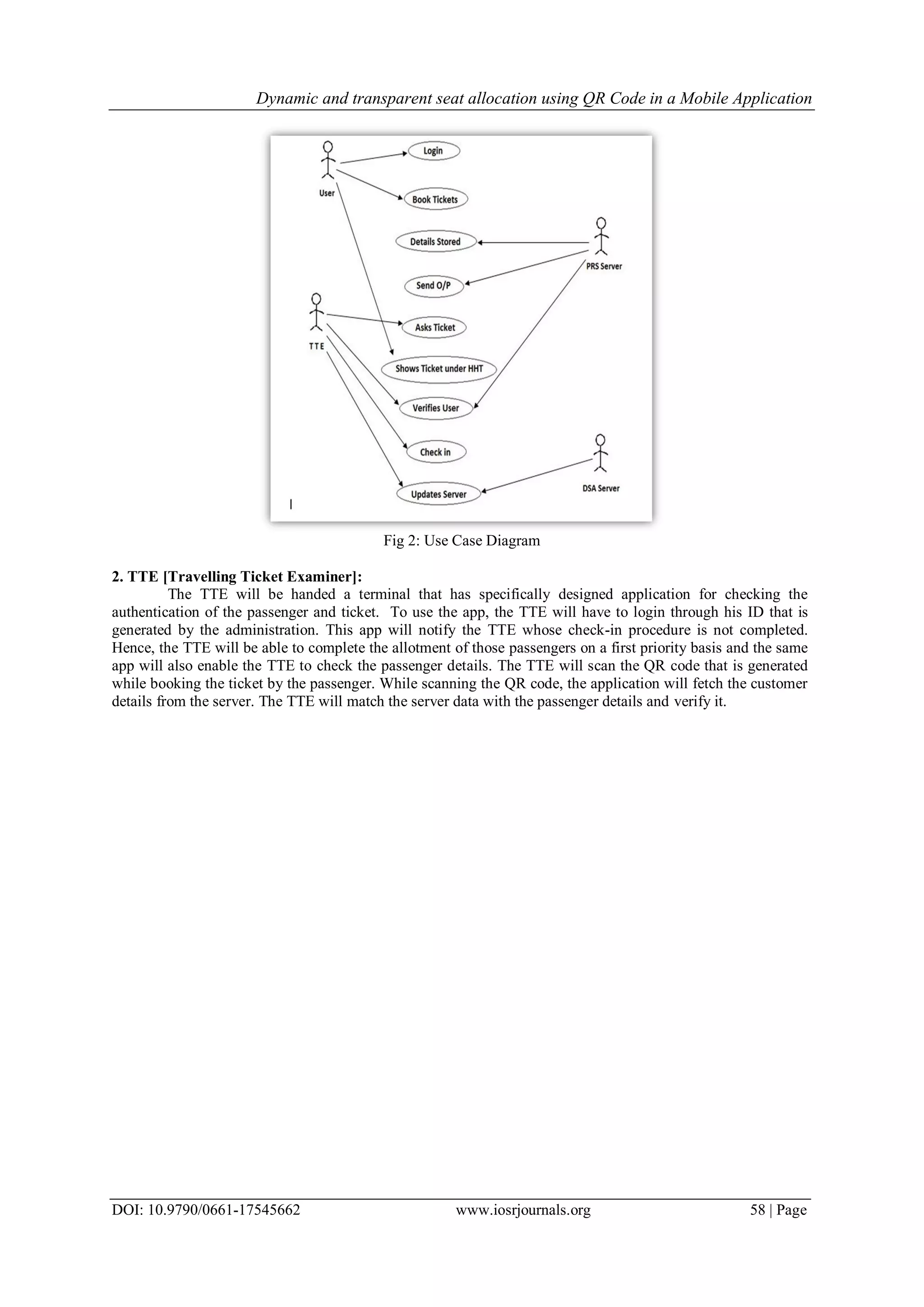 Dynamic and transparent seat allocation using QR Code in a Mobile Application
DOI: 10.9790/0661-17545662 www.iosrjournals.org 58 | Page
Fig 2: Use Case Diagram
2. TTE [Travelling Ticket Examiner]:
The TTE will be handed a terminal that has specifically designed application for checking the
authentication of the passenger and ticket. To use the app, the TTE will have to login through his ID that is
generated by the administration. This app will notify the TTE whose check-in procedure is not completed.
Hence, the TTE will be able to complete the allotment of those passengers on a first priority basis and the same
app will also enable the TTE to check the passenger details. The TTE will scan the QR code that is generated
while booking the ticket by the passenger. While scanning the QR code, the application will fetch the customer
details from the server. The TTE will match the server data with the passenger details and verify it.
 