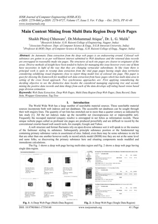 IOSR Journal of Computer Engineering (IOSR-JCE)
e-ISSN: 2278-0661,p-ISSN: 2278-8727, Volume 17, Issue 5, Ver. V (Sep. – Oct. 2015), PP 41-48
www.iosrjournals.org
DOI: 10.9790/0661-17554148 www.iosrjournals.org 41 | Page
Main Content Mining from Multi Data Region Deep Web Pages
Shaikh Phiroj Chhaware1
, Dr.Mohammad Atique2
, Dr. L. G. Malik3
1
(Research Scholar, G.H. Raisoni College of Engineering, Nagpur, India)
2
(Associate Professor, Dept. of Computer Science & Engg., S.G.B Amravati University, India)
3
(Professor & HOD, Dept. of Computer Science & Engg., G.H. Raisoni College of Engg., Nagpur, India)
Abstract: An Automatic Data extraction from the deep web pages is an endeavoring errand. Colossal web
substance are gotten to as per well-known interest submitted to Web databases and the returned data records
are enwrapped in reasonably made site pages. The structures of such site pages are clearer to originator of the
areas. Diverse methods of insight have been tended to before for managing this issue however every one of them
have necessities in light of the way that they are changing vernacular subordinate. In like route there is
principal work is open in revamp data extraction from the vital page pages having single data territories
considering solidifying visual fragments close to report thing model tree of colossal site page. This paper is
goes for showing the framework for modified web data extraction from basic pages which has multi data area in
setting of the cross breed approach. Two synchronous approaches are: First applying remembering the
deciding objective to see the distinctive data locales the considered managing engraving tree and second,
mining the positive data records and data things from each of the data develops self-ruling based vision based
page division estimation.
Keywords: Web Data Extraction, Deep Web Pages, Multi Data Region Deep Web Pages, Data Record, Data
Item, Wrapper Generation, Tag Tree
I. Introduction
The World Wide Web has a large number of searchable material sources. These searchable material
sources incorporate both web indexes and net databases. The accessible net databases can be sought through
their web enquiry lines. The quantity of net lists has stretched out to more than a quarter century as indicated by
late study [1]. All the net indexes make up the incredible net (inconspicuous net or imperceptible net).
Frequently the recouped material (enquiry results) is enwrapped in net folios as information records. These
unique website pages called as profound site pages are produced powerfully and are difficult to record by the
conventional crawler-based web search tools, for example, Google and Yahoo.
A web structure and format fluctuates rely on upon diverse substance sort it will speak to or the essence
of the fashioner styling its substance. Subsequently principle substance position or the fundamental tag
containing primary substance varies in assortment of sites. Indeed, even there may be some substance in site hit
that are other than one another however really in record article model (DOM) tree they are not at the same level
and same folks, so discovering the primary substance here and situating components needs muddled and
immoderate calculations.
The Fig. 1 shows a deep web page having multi-data region and Fig. 2 shows a deep web page having
single data region.
Fig. 1: A Deep Web Page (Multi-Data Region) Fig. 2: A Deep Web Page (Single Data Region)
 