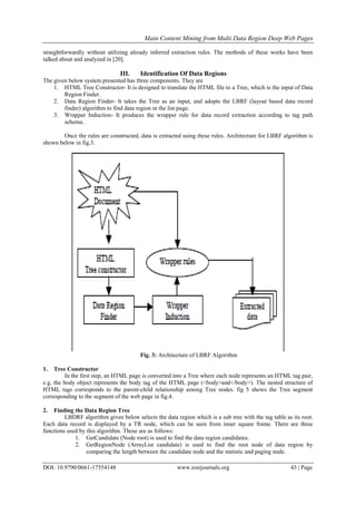 Main Content Mining from Multi Data Region Deep Web Pages
DOI: 10.9790/0661-17554148 www.iosrjournals.org 43 | Page
straightforwardly without utilizing already inferred extraction rules. The methods of these works have been
talked about and analyzed in [20].
III. Identification Of Data Regions
The given below system presented has three components. They are
1. HTML Tree Constructor- It is designed to translate the HTML file to a Tree, which is the input of Data
Region Finder.
2. Data Region Finder- It takes the Tree as an input, and adopts the LBRF (layout based data record
finder) algorithm to find data region in the list page.
3. Wrapper Induction- It produces the wrapper rule for data record extraction according to tag path
schema.
Once the rules are constructed, data is extracted using these rules. Architecture for LBRF algorithm is
shown below in fig.3.
Fig. 3: Architecture of LBRF Algorithm
1. Tree Constructor
In the first step, an HTML page is converted into a Tree where each node represents an HTML tag pair,
e.g. the body object represents the body tag of the HTML page (<body>and</body>). The nested structure of
HTML tags corresponds to the parent-child relationship among Tree nodes. fig 5 shows the Tree segment
corresponding to the segment of the web page in fig.4.
2. Finding the Data Region Tree
LBDRF algorithm given below selects the data region which is a sub tree with the tag table as its root.
Each data record is displayed by a TR node, which can be seen from inner square frame. There are three
functions used by this algorithm. These are as follows:
1. GetCandidate (Node root) is used to find the data region candidates.
2. GetRegionNode (ArrayList candidate) is used to find the root node of data region by
comparing the length between the candidate node and the statistic and paging node.
 