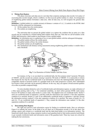 Main Content Mining from Multi Data Region Deep Web Pages
DOI: 10.9790/0661-17554148 www.iosrjournals.org 45 | Page
4. Mining Data Regions
This phase excavates each data area in a net sheet that comprises analogous data records. In its place of
excavating data records straight, which is stubborn, we first excavate global nodules in a sheet. An arrangement
of neighboring global nodules formulates a data area. After all data area, we will recognize the genuine data
records.
Definition: A global nodule (or a nodule mixture) of distance r contains of r (r ≥ 1) nodules in the HTML label
hierarchy with the subsequent two belongings:
1) All the nodules have the similar parent.
2) The nodules are neighboring.
The motivation that we present the global nodule is to capture the condition that an entity (or a data
record) may be controlled in a limited sibling label nodules fairly than one. Note that we call all nodules in the
HTML label hierarchy a label nodule to discriminate it from a global nodule.
Definition: An information area is a gathering of two or more global nodules with the subsequent belongings:
1) The global nodules all have the similar parent.
2) The global nodules all have the similar distance.
3) The global nodules are all neighboring.
4) The standardized edit distance (string assessment) among neighboring global nodules is smaller than a
static threshold.
Fig. 7: An Illustration of Global Nodules And Data Areas
For instance, in Fig. 6, we can detail two worldwide hubs, the first contains initial 5 posterity TR knobs
of TBODY, and the second one contains ensuing 5 posterity TR knobs of TBODY. It is noteworthy to inform
that despite the fact that the worldwide knobs in an information zone have the indistinguishable separation (the
comparable amount of posterity knobs of a guardian knob in the mark progressive system), their substandard
level knobs in their sub-order can be genuinely different. In this way, they can capture a broad assorted qualities
of as often as possible composed things.
To extra elucidate distinctive sorts of worldwide knobs and information regions; we make utilization of
a false name pecking order in Fig. 7. For notational suitability, we don't utilize genuine HTML mark names
however ID numbers to imply name knobs in a name order. The dappled zones are worldwide knobs. Knobs 5
and 6 are worldwide knobs of separation 1 and they made the information zone marked 1 if the alter separation
condition 4) is satisfied. Knobs 8, 9 and 10 are additionally worldwide knobs of separation 1 and they formed
the information territory marked 2 if the alter separation condition 4) is satisfied. The teams of knobs (14, 15)
and (16, 17) are worldwide knobs of separation 2. They created the information zone marked 3 if the alter
separation condition 4) is satisfied.
6. Determining Data Regions
We right now perceive each information region by finding its worldwide knobs. Here we utilization
Figure 8 to embody the issues. In the blink of an eye there are 8 information records (1-8) in this sheet. Our
strategy reports each column as a worldwide knob and the dash-lined holder as an information territory. The
framework chiefly hones the string evaluation results at each guardian knob to find similar posterity knob blends
to get wannabe worldwide knobs and information zones of the guardian knob. Three key issues are critical for
making the last conclusions.
 