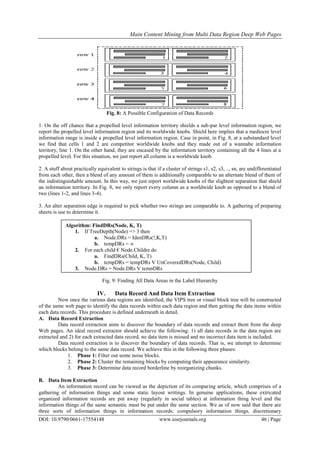 Main Content Mining from Multi Data Region Deep Web Pages
DOI: 10.9790/0661-17554148 www.iosrjournals.org 46 | Page
Fig. 8: A Possible Configuration of Data Records
1. On the off chance that a propelled level information territory shields a sub-par level information region, we
report the propelled level information region and its worldwide knobs. Shield here implies that a mediocre level
information range is inside a propelled level information region. Case in point, in Fig. 8, at a substandard level
we find that cells 1 and 2 are competitor worldwide knobs and they made out of a wannabe information
territory, line 1. On the other hand, they are encased by the information territory containing all the 4 lines at a
propelled level. For this situation, we just report all column is a worldwide knob.
2. A stuff about practically equivalent to strings is that if a cluster of strings s1, s2, s3, .., sn, are undifferentiated
from each other, then a blend of any amount of them is additionally comparable to an alternate blend of them of
the indistinguishable amount. In this way, we just report worldwide knobs of the slightest separation that shield
an information territory. In Fig. 8, we only report every column as a worldwide knob as opposed to a blend of
two (lines 1-2, and lines 3-4).
3. An alter separation edge is required to pick whether two strings are comparable to. A gathering of preparing
sheets is use to determine it.
Fig. 9: Finding All Data Areas in the Label Hierarchy
IV. Data Record And Data Item Extraction
Now once the various data regions are identified, the VIPS tree or visual block tree will be constructed
of the same web page to identify the data records within each data region and then getting the data items within
each data records. This procedure is defined underneath in detail.
A. Data Record Extraction
Data record extraction aims to discover the boundary of data records and extract them from the deep
Web pages. An ideal record extractor should achieve the following: 1) all data records in the data region are
extracted and 2) for each extracted data record, no data item is missed and no incorrect data item is included.
Data record extraction is to discover the boundary of data records. That is, we attempt to determine
which blocks belong to the same data record. We achieve this in the following three phases:
1. Phase 1: Filter out some noise blocks.
2. Phase 2: Cluster the remaining blocks by computing their appearance similarity.
3. Phase 3: Determine data record borderline by reorganizing chunks.
B. Data Item Extraction
An information record can be viewed as the depiction of its comparing article, which comprises of a
gathering of information things and some static layout writings. In genuine applications, these extricated
organized information records are put away (regularly in social tables) at information thing level and the
information things of the same semantic must be put under the same section. We as of now said that there are
three sorts of information things in information records: compulsory information things, discretionary
Algorithm: FindDRs(Node, K, T)
1. If TreeDepth(Node) => 3 then
a. Node.DRs = IdenDRs(!,K,T)
b. tempDRs = ∞
2. For each child € Node.Childre do
a. FindDRs(Child, K, T)
b. tempDRs = tempDRs V UnCoveredDRs(Node, Child)
3. Node.DRs = Node.DRs V tempDRs
 