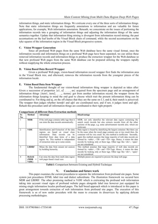 Main Content Mining from Multi Data Region Deep Web Pages
DOI: 10.9790/0661-17554148 www.iosrjournals.org 47 | Page
information things, and static information things. We extricate every one of the three sorts of information things.
Note that static information things are frequently annotations to information and are valuable for future
applications, for example, Web information annotation. Beneath, we concentrate on the issues of portioning the
information records into a grouping of information things and adjusting the information things of the same
semantics together. Update that information thing mining is divergent from information record mining; the past
accentuations on the leaf knobs of the Visual Block chain of command, while the second accentuations on the
tyke squares of the information region in the Visual Block progressive system.
C. Vision Wrapper Generation
Since all profound Web pages from the same Web database have the same visual format, once the
information records and information things on a profound Web page have been separated, we can utilize these
removed information records and information things to produce the extraction wrapper for the Web database so
that new profound Web pages from the same Web database can be prepared utilizing the wrappers rapidly
without reapplying the whole extraction process.
D. Vision Based Data Record Wrapper
Given a profound Web page, vision-based information record wrapper first finds the information area
in the Visual Block tree, and afterward, removes the information records from the youngster pieces of the
information locale.
E. Vision Based Data Item Wrapper
The fundamental thought of our vision-based information thing wrapper is depicted as takes after:
Given a succession of properties {a1, a2 . . . , an} acquired from the specimen page and an arrangement of
information things {item1, item2, . . .,, itemm} got from another information record, the wrapper forms the
information things keeping in mind the end goal to choose which trait the present information thing can be
coordinated to. For thing and aj, on the off chance that they are the same on f, l, and d, their match is perceived.
The wrapper then judges whether itemiþ1 and ajþ1 are coordinated next, and if not, it judges itemi and ajþ1.
Rehash this procedure until all information things are coordinated to their right properti
Comparisons of different Data Extraction methods
Sr.
No.
Method Advantage Disadvantage
1 MDR If the web page contains table tags then it
can mine the data records automatically.
MDR, not only identifies the relevant data region containing the
search result records but also extracts records from all the other
sections of the page, e.g, some advertisement records also, which are
irrelevant.
2 ViDE Identification and Extraction of the data
regions are based on visual clues
information. Data records can be
Identified from data items of a data
region. So, This method is independent
of extraction rules up to some extent.
Data region is found by identifying the largest container. But there can
be the cases when the result page contains one or two result then, the
container will be very small. So, this method is inefficient. Secondly,
again this method assumes that large majority of web data records are
formed by <table>, <TR> and <TD> tags. Hence, it mines the data
records by looking only at these tags. Other tags like <div>, <span>
are not considered.
3 LBDRF Mines the data from unseen net sources
by building hierarchy.
This method assumes that large majority of web data records are
formed by <table>, <TR> and <TD>Tags. Hence, it mines the data
records by looking only at these tags. Other tags like <div>, <span>
are not considered.
4 Hybrid
(MDR +
ViDE)
Can mine the data from multi data region
web pages based visual cues
Multiple passes are required to process the deep web page.
Table1: Comparison between Existing and Hybrid Technique
V. Conclusion and future work
This paper examines the current procedures to separate the information from profound site pages. Some
system just procedures HTML label tree and dialect subordinate. The illustration framework we secured here
MDR and LBDRF. The other promising method is ViDE which is extricating the profound web information
taking into account visual signs of profound website pages alongside label tree however just equipped for
mining single information locales profound pages. The half breed approach which is introduced in this paper is
great arrangement towards extraction of web information from profound site pages. The execution of this
framework is as of now under procedure with the mean to evacuate its disservices by applying delicate
processing methodologies.
 