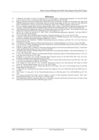 Main Content Mining from Multi Data Region Deep Web Pages
DOI: 10.9790/0661-17554148 www.iosrjournals.org 48 | Page
References
[1] J. Madhavan, S.R. Jeffery, S. Cohen, X.L. Dong, D. Ko, C. Yu, and A. Halevy, “Web-Scale Data Integration: You Can Only Afford
to Pay As You Go,” Proc. Conf. Innovative Data Systems Research (CIDR), pp. 342-350, 2007.
[2] Bing Liu, Robert Grossman, and Yanhong Zhai, “Mining data records in web pages”, in KDD ‟03: Proceedings of the ninth ACM
SIGKDD international conference on Knowledge discovery and data mining, pages 601–606, New York, NY, USA, 2003.ACM
Press.J. Clerk Maxwell, A Treatise on Electricity and Magnetism, 3rd ed., vol. 2. Oxford: Clarendon, 1892, pp. 68-73.
[3] Wei Liu, Xiaofeng, member IEEE, and Weiyi Meng, Member, IEEE, “ViDE: A Vision-Based Approach for Deep Web Data
Extraction”, IEEE TRANSACTIONS ON KNOWLEDGE AND DATA ENGINEERING, VOL. 22, NO. X, XXXXXXX 2010.
[4] Ji Ma, Derong Shen and TieZheng Nie, “DESP: An Automatic Data Extractor on Deep Web Pages”, Web Information Systems and
Applications Conference (WISA), 2010 7th Publication Year: 2010, Page(s): 132 – 136.
[5] Cai, D., Yu, S., Wen, J.-R., and Ma, W.-Y. 2003, “VIPS: a Vision-based Page Segmentation Algorithm”, Tech. Rep. MSR-TR-
2003-79, Microsoft Technical Report.
[6] V. Crescenzi and G. Mecca, “Grammars Have Exceptions,” Information Systems, vol. 23, no. 8, pp. 539-565, 1998.
[7] J. Hammer, J. McHugh, and H. Garcia-Molina, “Semi-structured Data: The TSIMMIS Experience,” Proc. East-European Workshop
Advances in Databases and Information Systems (ADBIS), pp. 1-8, 1997.
[8] G.O. Arocena and A.O. Mendelzon, “WebOQL: Restructuring Documents, Databases, and Webs,” Proc. Int’l Conf. Data Eng.
(ICDE), pp. 24-33, 1998.
[9] N. Kushmerick, “Wrapper Induction: Efficiency and Expressiveness,” Artificial Intelligence, vol. 118, nos. 1/2, pp. 15-68, 2000.
[10] C.-N. Hsu and M.-T. Dung, “Generating Finite-State Transducers for Semi-Structured Data Extraction from the Web,” Information
Systems, vol. 23, no. 8, pp. 521-538, 1998.
[11] I. Muslea, S. Minton, and C.A. Knoblock, “Hierarchical Wrapper Induction for Semi-Structured Information Sources,” Autonomous
Agents and Multi-Agent Systems, vol. 4, nos. 1/2, pp. 93-114, 2001.
[12] A. Sahuguet and F. Azavant, “Building Intelligent Web Applications Using Lightweight Wrappers,” Data and Knowledge Eng., vol.
36, no. 3, pp. 283-316, 2001.
[13] L. Liu, C. Pu, and W. Han, “XWRAP: An XML-Enabled Wrapper Construction System for Web Information Sources,” Proc. Int’l
Conf. Data Eng. (ICDE), pp. 611-621, 2000.
[14] D. Buttler, L. Liu, and C. Pu, “A Fully Automated Object Extraction System for the World Wide Web,” Proc. Int’l Conf.
Distributed Computing Systems (ICDCS), pp. 361-370, 2001.
[15] V. Crescenzi, G. Mecca, and P. Merialdo, “RoadRunner: Towards Automatic Data Extraction from Large Web Sites,” Proc. Int’l
Conf. Very Large Data Bases (VLDB), pp. 109-118, 2001.
[16] C.-H. Chang, C.-N. Hsu, and S.-C. Lui, “Automatic Information Extraction from Semi-Structured Web Pages by Pattern
Discovery,” Decision Support Systems, vol. 35, no. 1, pp. 129-147, 2003.
[17] B. Liu, R.L. Grossman, and Y. Zhai, “Mining Data Records in Web Pages,” Proc. Int’l Conf. Knowledge Discovery and Data
Mining (KDD), pp. 601-606, 2003.
[18] Y. Zhai and B. Liu, “Web Data Extraction Based on Partial Tree Alignment,” Proc. Int’l World Wide Web Conf. (WWW), pp. 76-
85, 2005.
[19] D.W. Embley, Y.S. Jiang, and Y.-K. Ng, “Record-Boundary Discovery in Web Documents,” Proc. ACM SIGMOD, pp. 467- 478,
1999.
[20] C.-H. Chang, M. Kayed, M.R. Girgis, and K.F. Shaalan, “A Survey of Web Information Extraction Systems,” IEEE Trans.
Knowledge and Data Eng., vol. 18, no. 10, pp. 1411-1428, Oct. 2006.
[21] Chen Hong-ping; Fang Wei; Yang Zhou; Zhuo Lin; Cui Zhi-Ming; Automatic Data Records Extraction from List Page in Deep
Web Sources; 978-0-7695-3699- 6/09 c 2009 IEEE pages 370-373.
 