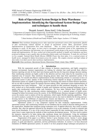 IOSR Journal of Computer Engineering (IOSR-JCE)
e-ISSN: 2278-0661,p-ISSN: 2278-8727, Volume 17, Issue 6, Ver. III (Nov – Dec. 2015), PP 44-52
www.iosrjournals.org
DOI: 10.9790/0661-17634452 www.iosrjournals.org 44 | Page
Role of Operational System Design in Data Warehouse
Implementation: Identifying the Operational System Design Gaps
and techniques to handle them
Deepak Asrani1, Renu Jain2, Usha Saxena3
1
( Department of Computer Science Engineering, Teerthanker Mahaveer University, Moradabad, U.P (India))
2
( Department of Computer Science Engineering, University Institute of Engineering & Technology, Kanpur,
U.P (India))
3
( State Institute of Health and Family Welfare, Indira Nagar, Lucknow, U.P (India))
Abstract: Data warehouse designing process takes input from operational system of the organization. Quality
of data warehousing solution depends on design of operational system. Often, operational system
implementations of organizations have some limitations. Thus, we cannot proceed for data warehouse
designing so easily. In this paper, we have tried to investigate operational system of the organization for
identifying such limitations and determine role of operational system design in the process of data warehouse
design and implementation. We have worked out to find possible methods to handle such limitations and have
proposed techniques to get a quality data warehousing solution under such limitations. To make the work based
on live example, National Rural Health Mission (NRHM) Project has been taken. It is a national project of
health sector, managed by Indian Government across the country. The complex structure and high volume of
data makes it an ideal case for data warehouse implementation.
Keywords: Data warehouse, Operational System, Dimensional Model, Atomic Data, NRHM
I. Introduction
With the exponential growth of data volumes in business organizations, and highly competitive
business environment, business organizations are looking for solutions that could provide them effective
business reporting not only for their short term business goals but also for long term strategic decision making.
Data warehousing solutions are highly useful in this direction and have been taken by the researchers as an
important area of research. Data warehouse designing process takes input from operational system of the
organization. For smooth and effective implementation of data warehousing solution it is necessary to have an
operational system in place. Quality of data warehousing solution depends on design of operational system.
Operational systems are capable of generating reports for monitoring and control of routine business operations,
but are not able to produce reports for strategic decision making. Often, operational system implementations of
organizations have some limitations. Thus, we cannot proceed for data warehouse designing so easily. We
have worked out to find possible methods to handle such limitations and have proposed techniques to get a
quality data warehousing solution under such limitations. We have taken National Rural Health Mission
(NRHM) Project for data warehousing solution implementation. It is a national project of health sector,
managed by Indian Government across the country. In the NRHM project, Business managers in different states
across the country want to analyze all the key operations, which require flexible reporting capabilities. When
we need to analyze a system for its long term performance and we also want to identify the favoring and non-
favoring factors in the fulfillment of organizational mission and objectives, we require a system which is
capable of generating reports useful for long term data analysis and decision making.
Operational system is a key component required for data warehouse implementation. Unlike
operational systems, data warehousing solutions are not mandatory but are useful in decision making process of
the organization. Standard data warehouse design techniques exist. If applied effectively, they result in quality
solutions. But, often the approach followed by the designers is not as per standards. It results in solutions that
have several drawbacks. It is one of the critical factors responsible for data warehousing system failure. Our
major focus is upon improving the methods of data warehouse development process. We have tried to explore
the measures required to be taken during data warehouse design and development. Using the techniques
identified here, one gets solution of the mentioned limitations and an effective data warehousing solution.
Organization of the paper is as follows: Section 2 gives literature review. Section 3 covers design
techniques for operational system and data warehousing system, followed by section 4 that describes NRHM
project, its goals and objective, operations, and key performance indicators. In section 5, we have discussed
limitations of NRHM operational systems. In section 6 we have proposed design techniques and practices to
 