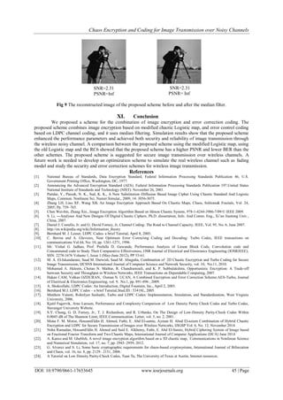 Chaos Encryption and Coding for Image Transmission over Noisy Channels
DOI: 10.9790/0661-17653645 www.iosrjournals.org 45 | Page
Fig 9 The reconstructed image of the proposed scheme before and after the median filter.
XI. Conclusion
We proposed a scheme for the combination of image encryption and error correction coding. The
proposed scheme combines image encryption based on modified chaotic Logistic map, and error control coding
based on LDPC channel coding, and it uses median filtering. Simulation results show that the proposed scheme
enhanced the performance parameters and achieved both security and reliability of image transmission through
the wireless noisy channel. A comparison between the proposed scheme using the modified Logistic map, using
the old Logistic map and the RC6 showed that the proposed scheme has a higher PSNR and lower BER than the
other schemes. The proposed scheme is suggested for secure image transmission over wireless channels. A
future work is needed to develop an optimization scheme to simulate the real wireless channel such as fading
model and study the security and error correction schemes for wireless image transmission.
References
[1]. National Bureau of Standards, Data Encryption Standard, Federal Information Processing Standards Publication 46, U.S.
Government Printing Office, Washington, DC, 1977.
[2]. Announcing the Advanced Encryption Standard (AES). Federal Information Processing Standards Publication 197.United States
National Institute of Standards and Technology (NIST). November 26, 2001.
[3]. Patidar, V., Pareek, N. K., Sud, K. K., A New Substitution–Diffusion Based Image Cipher Using Chaotic Standard And Logistic
Maps, Commun. Nonlinear Sci. Numer.Simulat., 2009, 14: 3056-3075.
[4]. Zhang LH, Liao XF, Wang XB, An Image Encryption Approach Based On Chaotic Maps, Chaos, Solitons& Fractals, Vol. 24,
2005; Pp. 759–765.
[5]. Chen Wei-bin, Zhang Xin., Image Encryption Algorithm Based on Hénon Chaotic System, 978-1-4244-3986-7/09/© IEEE 2009.
[6]. S. Li, ―Analyses And New Designs Of Digital Chaotic Ciphers, Ph.D. dissertation, Info. And Comm. Eng., Xi’an Jiaotong Univ.,
China, 2007.
[7]. Daniel J. Costello, Jr. and G. David Forney, Jr, Channel Coding: The Road to Channel Capacity, IEEE, Vol. 95, No. 6, June 2007.
[8]. http://en.wikipedia.org/wiki/Information_theory
[9]. Bernhard M. J. Leiner, LDPC Codes- a brief Tutorial, April 8, 2005.
[10]. C. Berrou and A. Glavieux, Near Optimum Error Correcting Coding and Decoding: Turbo Codes, IEEE transactions on
communications Vol.44, No: 10, pp. 1261-1271, 1996.
[11]. Mr. Vishal G. Jadhao, Prof. Prafulla D. Gawande, Performance Analysis of Linear Block Code, Convolution code and
Concatenated code to Study Their Comparative Effectiveness, OSR Journal of Electrical and Electronics Engineering (IOSRJEEE),
SSN: 2278-1676 Volume 1, Issue 1 (May-June 2012), PP 53-61.
[12]. M. A. El-Iskandarani, Saad M. Darwish, Saad M. Abuguba, Combination of 2D Chaotic Encryption and Turbo Coding for Secure
Image Transmission, IJCSNS International Journal of Computer Science and Network Security, vol. 10, No.11, 2010.
[13]. Mohamed A. Haleem, Chetan N. Mathur, R. Chandramouli, and K. P. Subbalakshmi, Opportunistic Encryption: A Trade-off
between Security and Throughput in Wireless Networks, IEEE Transactions on Dependable Computing, 2007.
[14]. Hakan CAM, Volkan OZDURAN, Osman N. UCAN, A Combined Encryption and Error Correction Scheme:AES-Turbo, Journal
of Electrical & Electronics Engineering, vol. 9, No.1, pp. 891-896 , 2009.
[15]. A. Shokrollahi, LDPC Codes: An Introduction, Digital Fountain, Inc., April 2, 2003.
[16]. Bernhard M.J, LDPC Codes – a brief Tutorial,Stud.ID.: 53418L, 2005.
[17]. Matthew Valenti, RohitIyer Seshadri, Turbo and LDPC Codes: Implementation, Simulation, and Standardization, West Virginia
University, 2006.
[18]. Kjetil Fagervik, Arne Larssen, Performance and Complexity Comparison of Low Density Parity Check Codes and Turbo Codes,
Stavanger University Website.
[19]. S.Y. Chung, G. D. Forney, Jr., T. J. Richardson, and R. Urbanke, On The Design of Low-Density Parity-Check Codes Within
0.0045 dB of The Shannon Limit, IEEE Communication. Letter, vol. 5, no. 2, 2001.
[20]. Mona F. M. Morse, HossamEldin H. Ahmed, Fathi, E. Abd El-samie, Ayman H. Abed El-aziem Combination of Hybrid Chaotic
Encryption and LDPC for Secure Transmission of Images over Wireless Networks, IJIGSP Vol. 6, No. 12, November 2014
[21]. Noha Ramadan, HossamEldin H. Ahmed and Said E. Alkhemy, Fathi, E. Abd El-Samie, Hybrid Ciphering System of Image based
on Fractional Fourier Transform and Two Chaotic Maps, International Journal of Computer Applications (IJCA) June 2014
[22]. A. Kanso and M. Ghebleh, A novel image encryption algorithm based on a 3D chaotic map, Communications in Nonlinear Science
and Numerical Simulation, vol. 17, no. 7, pp. 2943–2959, 2012.
[23]. G. Alvarez and S. Li, Some basic cryptographic requirements for chaos-based cryptosystems, International Journal of Bifurcation
and Chaos, vol. 16, no. 8, pp. 2129– 2151, 2006.
[24]. A Tutorial on Low Density Parity-Check Codes, Tuan Ta, The University of Texas at Austin, Internet resources.
SNR=2.31
PSNR=Inf
SNR=2.31
PSNR= Inf
 