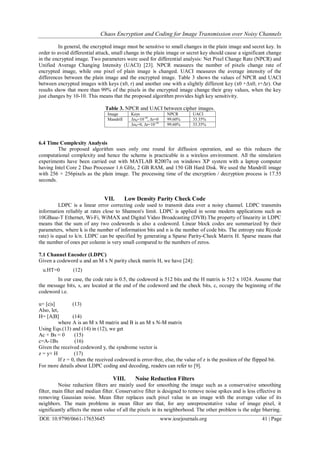 Chaos Encryption and Coding for Image Transmission over Noisy Channels
DOI: 10.9790/0661-17653645 www.iosrjournals.org 41 | Page
In general, the encrypted image must be sensitive to small changes in the plain image and secret key. In
order to avoid differential attack, small change in the plain image or secret key should cause a significant change
in the encrypted image. Two parameters were used for differential analysis: Net Pixel Change Rate (NPCR) and
Unified Average Changing Intensity (UACI) [23]. NPCR measures the number of pixels change rate of
encrypted image, while one pixel of plain image is changed. UACI measures the average intensity of the
differences between the plain image and the encrypted image. Table 3 shows the values of NPCR and UACI
between encrypted images with keys (x0, r) and another one with a slightly different key (x0 +Δx0, r+Δr). Our
results show that more than 99% of the pixels in the encrypted image change their gray values, when the key
just changes by 10-10. This means that the proposed algorithm provides high key sensitivity.
Table 3. NPCR and UACI between cipher images.
UACINPCRKeysImage
33.35%99.60%Δx0=10-10
, Δr=0Mandrill
33.35%99.60%Δx0=0, Δr=10-10
6.4 Time Complexity Analysis
The proposed algorithm uses only one round for diffusion operation, and so this reduces the
computational complexity and hence the scheme is practicable in a wireless environment. All the simulation
experiments have been carried out with MATLAB R2007a on windows XP system with a laptop computer
having Intel Core 2 Duo Processor 1.6 GHz, 2 GB RAM, and 150 GB Hard Disk. We used the Mandrill image
with 256 × 256pixels as the plain image. The processing time of the encryption / decryption process is 17.55
seconds.
VII. Low Density Parity Check Code
LDPC is a linear error correcting code used to transmit data over a noisy channel. LDPC transmits
information reliably at rates close to Shannon's limit. LDPC is applied in some modern applications such as
10GBase-T Ethernet, Wi-Fi, WiMAX and Digital Video Broadcasting (DVB).The property of linearity in LDPC
means that the sum of any two codewords is also a codeword. Linear block codes are summarized by their
parameters, where k is the number of information bits and n is the number of code bits. The entropy rate R(code
rate) is equal to k/n. LDPC can be specified by generating a Sparse Parity-Check Matrix H. Sparse means that
the number of ones per column is very small compared to the numbers of zeros.
7.1 Channel Encoder (LDPC)
Given a codeword u and an M x N parity check matrix H, we have [24]:
u.HT=0 (12)
In our case, the code rate is 0.5, the codeword is 512 bits and the H matrix is 512 x 1024. Assume that
the message bits, s, are located at the end of the codeword and the check bits, c, occupy the beginning of the
codeword i.e.
u= [c|s] (13)
Also, let,
H= [A|B] (14)
where A is an M x M matrix and B is an M x N-M matrix
Using Eqs.(13) and (14) in (12), we get
Ac + Bs = 0 (15)
c=A-1Bs (16)
Given the received codeword y, the syndrome vector is
z = y× H (17)
If z = 0, then the received codeword is error-free, else, the value of z is the position of the flipped bit.
For more details about LDPC coding and decoding, readers can refer to [9].
VIII. Noise Reduction Filters
Noise reduction filters are mainly used for smoothing the image such as a conservative smoothing
filter, main filter and median filter. Conservative filter is designed to remove noise spikes and is less effective in
removing Gaussian noise. Mean filter replaces each pixel value in an image with the average value of its
neighbors. The main problems in mean filter are that, for any unrepresentative value of image pixel, it
significantly affects the mean value of all the pixels in its neighborhood. The other problem is the edge blurring.
 