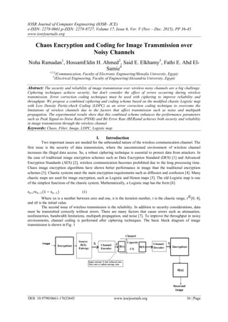IOSR Journal of Computer Engineering (IOSR- JCE)
e-ISSN: 2278-0661,p-ISSN: 2278-8727, Volume 17, Issue 6, Ver. V (Nov – Dec. 2015), PP 36-45
www.iosrjournals.org
DOI: 10.9790/0661-17653645 www.iosrjournals.org 36 | Page
Chaos Encryption and Coding for Image Transmission over
Noisy Channels
Noha Ramadan1
, HossamEldin H. Ahmed2
, Said E. Elkhamy3
, Fathi E. Abd El-
Samie4
1,2,4
(Communication, Faculty of Electronic Engineering/Menofia University, Egypt)
3
(Electrical Engineering, Faculty of Engineering/Alexandria University, Egypt)
Abstract: The security and reliability of image transmission over wireless noisy channels are a big challenge.
Ciphering techniques achieve security, but don't consider the effect of errors occurring during wireless
transmission. Error correction coding techniques must be used with ciphering to improve reliability and
throughput. We propose a combined ciphering and coding scheme based on the modified chaotic Logistic map
with Low Density Parity-check Coding (LDPC) as an error correction coding technique to overcome the
limitations of wireless channels due to the factors that affect transmission such as noise and multipath
propagation. The experimental results show that this combined scheme enhances the performance parameters
such as Peak Signal-to-Noise Ratio (PSNR) and Bit Error Rate (BER)and achieves both security and reliability
in image transmission through the wireless channel
Keywords: Chaos, Filter, Image, LDPC, Logistic map
I. Introduction
Two important issues are needed for the unbounded nature of the wireless communication channel. The
first issue is the security of data transmission, where the unconstrained environment of wireless channel
increases the illegal data access. So, a robust ciphering technique is essential to protect data from attackers. In
the case of traditional image encryption schemes such as Data Encryption Standard (DES) [1] and Advanced
Encryption Standards (AES) [2], wireless communication becomes prohibited due to the long processing time.
Chaos image encryption algorithms have shown better performance in image than the traditional encryption
schemes [3]. Chaotic systems meet the main encryption requirements such as diffusion and confusion [4]. Many
chaotic maps are used for image encryption, such as Logistic and Henon maps [5]. The old Logistic map is one
of the simplest functions of the chaotic system. Mathematically, a Logistic map has the form [6]:
xn=rxn−1(1 − xn−1) (1)
Where xn is a number between zero and one, n is the iteration number, r is the chaotic range, r [0, 4],
and x0 is the initial value.
The second issue of wireless transmission is the reliability. In addition to security considerations, data
must be transmitted correctly without errors. There are many factors that cause errors such as attenuation,
nonlinearities, bandwidth limitations, multipath propagation, and noise [7]. To improve the throughput in noisy
environments, channel coding is performed after ciphering techniques. The basic block diagram of image
transmission is shown in Fig. 1
 