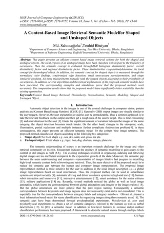IOSR Journal of Computer Engineering (IOSR-JCE)
e-ISSN: 2278-0661,p-ISSN: 2278-8727, Volume 18, Issue 1, Ver. II (Jan – Feb. 2016), PP 43-60
www.iosrjournals.org
DOI: 10.9790/0661-18124360 www.iosrjournals.org 43 | Page
A Content-Based Image Retrieval Semantic Modelfor Shaped
and Unshaped Objects
Md. Sahmsujjoha1
,Touhid Bhuiyan2
1
Department of Computer Science and Engineering, East West University, Dhaka, Bangladesh.
2
Department of Software Engineering, Daffodil International University, Dhaka, Bangladesh.
Abstract: This paper presents an efficient content based image retrieval scheme for both the shaped and
unshaped objects. The local regions of an unshaped image have been classified with respect to the frequency of
occurrence. Then the semantic concept is evaluated throughRGB histogram dissimilarity factor, overall
dissimilarity factor and regional dissimilarity factor. These dissimilarities cooperativelydetermine the local
concept for theunshaped object. In addition, the semantic concept for shaped objects is measured through the
normalized color findings, synchronized edge detection, small unnecessary particleremotion, and shape
similarity checking. All these measurements mutually rank the shaped objects according to their probability of
occurrences. In addition, several algorithms and theoretical explanations of the proposed semantic models have
been presented. The corresponding examples and simulations prove that the proposed methods work
accurately. The comparative results show that the proposed models have significantly better scalability than the
existing approaches.
Keywords:Content Based Image Retrieval, Dissimilarity, Normalization, Semantic Modeling, Shaped and
Unshaped Object.
I. Introduction
Automatic object detection in the images is one of the central challenges in computer vision, pattern
analysis and Content Based Image Retrieval (CBIR) [1]. Generally CBIR output images are visually similar to
the user request. However, the user expectation or queries can be unpredictable. Thus a common approach is to
take the relevant feedback on the output and then get a rough idea of the search target. This is time consuming
[2] and also laborious for the user [3]. Dueto the significant amount of variation between the images of the same
category, the object detection becomes much harder. On the other hand, changes in the viewpoint, scale,
illumination, partial occlusions and multiple instances further complicate thedetection problem[4]. In these
consequences, this paper presents an efficient semantic model for the content base image retrieval. The
proposed method classifies all objects according to the following two categories:
i. Shape object: No fixed shape e.g., sea, sky, sand, soil, grass, ice etc.
ii. Unshaped object: Fixed shape e.g., tiger, lion, dog, chicken, mango, plane etc.
The semantic understanding of scenes is an important research challenge for the image and video
retrieval community on its own. Researchers indicate the urgency of semantic modelling to gain access to the
content of still images as well [5-8]. The existing techniques involved in organizing, indexing and retrieving
digital images are too inefficient compared to the exponential growth of the data. Moreover, the semantic gap
between the users understanding and computers representation of images hinders fast progress in modelling
high-level semantic content both in browsing and retrieval. Thus, the main objective of the proposed model is to
reduce the semantic gap between the human and computer image representation. The proposed image
representation method is more intuitive for the user in addition to the local image description i.e., a global
image representation based on local information. Thus, the proposed method can be used in surveillance
systems and airport security [9], automatic driving and driver assistance systems in high-end cars [10], human-
robot interaction and immersive [11], interactive entertainments [12], smart assistance for the senior citizens
[13], military applications [14] etc. Recently, several methods noticed the global as well as local image
annotation, which learns the correspondence between global annotations and images or the image regions [15].
But the global annotations are more general than the pure region naming. Consequently a semantic
correspondence between keywords and image regions does not necessarily exist and is not considered. This is
especially true for the correspondence between category labels and category members. Olivaet al. present a
local information based model for scene classification by organizing images along three semantic axes [16]. The
semantic axes have been determined through psychophysical experiments. Mojsilovicet al. also used
psychophysical experiments to obtain a set of semantic categories relevant to the humans as well as verbal
descriptions [17]. In [18], a semantic model in addition to low-level features to increase indoor-outdoor
classification performance has been proposed. A framework to describe natural scenes through multiple labels
 