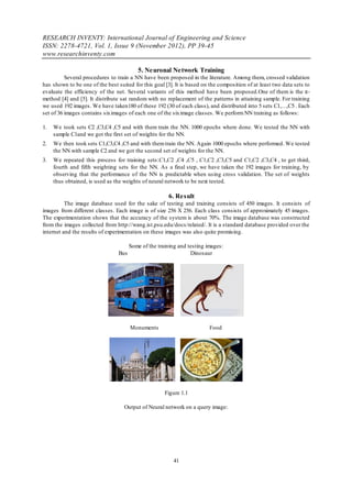 RESEARCH INVENTY: International Journal of Engineering and Science
ISSN: 2278-4721, Vol. 1, Issue 9 (November 2012), PP 39-45
www.researchinventy.com

                                          5. Neuronal Network Training
          Several procedures to train a NN have been proposed in the literature. Among them, crossed validation
has shown to be one of the best suited for this goal [3]. It is based on the composition of at least two data sets to
evaluate the efficiency of the net. Several variants of this method have been proposed.One of them is the π-
method [4] and [5]. It distribute sat random with no replacement of the patterns in attaining sample. For training
we used 192 images. We have taken180 of these 192 (30 of each class), and distributed into 5 sets C1,…,C5 . Each
set of 36 images contains six images of each one of the six image classes. We perform NN training as follows:

1.   We took sets C2 ,C3,C4 ,C5 and with them train the NN. 1000 epochs where done. We tested the NN with
     sample C1and we got the first set of weights for the NN.
2.   We then took sets C1,C3,C4 ,C5 and with them train the NN. Again 1000 epochs where performed. We tested
     the NN with sample C2 and we got the second set of weights for the NN.
3.   We repeated this process for training sets:C1,C2 ,C4 ,C5 , C1,C2 ,C3,C5 and C1,C2 ,C3,C4 , to get third,
     fourth and fifth weighting sets for the NN. As a final step, we have taken the 192 images for training, by
     observing that the performance of the NN is predictable when using cross validation. The set of weights
     thus obtained, is used as the weights of neural network to be next tested.

                                                       6. Result
          The image database used for the sake of testing and training consists of 450 images. It consists of
images from different classes. Each image is of size 256 X 256. Each class consists of approximately 45 images.
The experimentation shows that the accuracy of the system is about 70%. The image database was constructed
from the images collected from http://wang.ist.psu.edu/docs/related/. It is a standard database provided over the
internet and the results of experimentation on these images was also quite promising.

                                       Some of the training and testing images:
                                 Bus                             Dinosaur




                                       Monuments                         Food




                                                      Figure 1.1

                                   Output of Neural network on a query image:




                                                         41
 