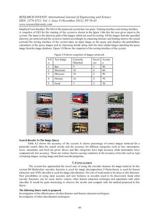 RESEARCH INVENTY: International Journal of Engineering and Science
ISSN: 2278-4721, Vol. 1, Issue 9 (November 2012), PP 39-45
www.researchinventy.com
Graphical User Interface The GUI of the proposed system has two parts: Training interface and testing interface.
A snapshot of GUI for the training of the system is shown in the figure 1.6In this the user gives input to the
system. The input is the directory path of the images which are used for testing. All the images from the specified
directory are retrieved and the system is trained accordingly by extracting features and feeding them to the neural
network.The testing interface of the system takes an input image as the query and displays the probabilities
calculation of the query images and its clustering details along with the most similar images matching the query
image from the image database. Figure 1.8 Shows the snapshot of the testing interface of the system

                                  Figure 1.9 shows snapshot of images retrieved.
                           S.N    Test Image        Correctly          Incorr   Acurac
                           o.                       Matched            ect      y
                           1      Bus               9                  1        90
                           2      Mountain          10                 4        60
                           3      Dinosaur          18                 2        90
                           4      Flowers           14                 4        70
                           5      Food              7                  3        70




Search Results To The Image Query
         Table 4.2 shows the accuracy of the system. It shows percentage of correct images retrieved for a
particular search. Here the search results and the accuracy for different categories such as bus, monuments,
roses, mountains and food are given. Roses and Bus categories have high accuracy while monuments have
comparatively low accuracy. There are various factors causing variations in the accuracy of res ults such as type
of training images, testing image and their wavelet properties.

                                                   7. CONCLUS ION
          The system has approached the novel way of using the wavelets features for image retrieval. In this
system D4 Daubechies wavelets function is used for image decomposition, F-Norm theory is used for feature
extraction and ANN classifier is used for image classification. Yet a lot of work needs to be done in this direction.
New possibilities in using more accurate and new horizons in wavelets need to be discovered. Some other
wavelet functions can be used, derive various other feature extraction technique and experiment with other
classifier. It would be quite interesting to observe the results and compare with the method proposed in this
thesis.
The following future work is proposed:
Investigation of the effectiveness of other features and feature extraction techniques.
Investigation of other classification techniques.



                                                         44
 