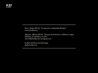 Parra, Sergio (2014): “La exquisita complejidad del lápiz”
www.yorokobu.es
Albarrán, Alberto (2014): “Técnicas de ilustración: el blanco y negro
del lápiz, el rotulador y la tinta”
www.albertoalbarran.wordpress.com
Portfolio de Flavia Zorrilla Drago
diafla.tumblr.com
H.01
EL LÁPIZ