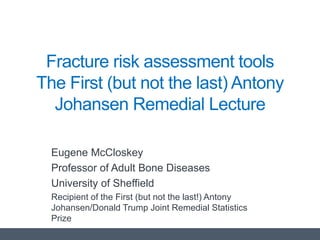 Fracture risk assessment tools
The First (but not the last) Antony
Johansen Remedial Lecture
Eugene McCloskey
Professor of Adult Bone Diseases
University of Sheffield
Recipient of the First (but not the last!) Antony
Johansen/Donald Trump Joint Remedial Statistics
Prize
 