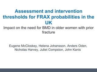 Assessment and intervention
thresholds for FRAX probabilities in the
UK
Impact on the need for BMD in older women with prior
fracture
Eugene McCloskey, Helena Johansson, Anders Oden,
Nicholas Harvey, Juliet Compston, John Kanis
 