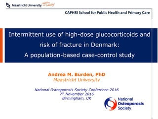 Intermittent use of high-dose glucocorticoids and
risk of fracture in Denmark:
A population-based case-control study
Andrea M. Burden, PhD
Maastricht University
National Osteoporosis Society Conference 2016
7th November 2016
Birmingham, UK
 